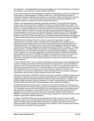 Blake, Cassels & Graydon LLP Page 91
circumstances”. This reasonableness requirement applies even if the individual has consented to
the collection, use or disclosure of their personal information.
In the context of personal information about employees of organizations, given the constitutional
limits placed on federal legislation, PIPEDA applies only to the employment information of
employees of federally regulated organizations such as banks, airlines and telecommunications
companies. However, in the provinces that have enacted provincial privacy legislation, this
legislation applies to employee information outside those sectors.
Quebec’s Act respecting the protection of personal information in the private sector (Quebec
Privacy Act) is similar in principle to PIPEDA, but there are important differences in detail. The
Quebec Privacy Act applies to all private-sector organizations with respect to collection, use and
disclosure of personal information (not just with respect to commercial activities) and to employee
information. Alberta and British Columbia have also enacted comprehensive private-sector
privacy legislation (in each case, the Personal Information Protection Act or PIPA) that applies
generally, including to personal information of employees. Alberta, Saskatchewan, Manitoba,
Quebec, Ontario, Nova Scotia, New Brunswick, and Newfoundland and Labrador have legislation
in place specifically governing the collection, use and disclosure of personal health information.
PIPEDA permits the federal Cabinet, by order, to exempt an organization or class of
organizations or an activity or class of activities from its application if the collection, use or
disclosure of personal information occurs within a province that has enacted legislation that is
substantially similar. The Quebec Privacy Act and the PIPA legislation in Alberta and British
Columbia have each been designated as substantially similar to PIPEDA. In addition, in Ontario,
New Brunswick, and Newfoundland and Labrador, the legislation governing the collection, use
and disclosure of personal health information by certain designated entities (e.g., physicians,
nurses, hospitals, etc.) has been designated as substantially similar to PIPEDA and therefore
these entities are exempt from PIPEDA with respect to the activities covered by the provincial
legislation. Given that many organizations operate in more than one province and inter-
provincially, businesses are often required to deal with a “patchwork” of provincial and federal
privacy legislation.
To date, Alberta’s PIPA is the only piece of comprehensive private-sector privacy legislation that
contains mandatory data breach notification requirements. Organizations must notify Alberta’s
Information and Privacy Commissioner, without delay, of a loss of or unauthorized access to or
disclosure of personal information if a reasonable person would consider that there exists a real
risk of significant harm to an individual as a result of the loss, access or disclosure. The
Commissioner can direct the organization to notify individuals of the loss, access or disclosure.
Organizations are also able to notify individuals on their own initiative.
Proposed amendments to PIPEDA, if enacted, would add a mandatory notification requirement to
that statute. Federal and provincial privacy commissioners have also published guidelines that
suggest disclosure and notification should be made in certain circumstances. In addition, the
personal health information protection legislation in Ontario, Newfoundland and Labrador, Nova
Scotia and New Brunswick also contains mandatory breach notification obligations.
Considerable attention has been given in Canada to cross-border transfers and outsourcing of
Canadian personal information to the U.S. Much of this attention has centred on the concern that
U.S. authorities could use the USA PATRIOT Act to obtain the information of Canadians where
that information is located in or accessible from the U.S. PIPEDA and the related provincial
legislation do not prohibit the transfer of personal information outside Canada. However,
PIPEDA’s “Openness” principle has been held by privacy regulators to require that notice of such
transfers be provided to affected individuals.
In addition, the Alberta PIPA requires an organization that uses a service provider outside
Canada to collect, use or disclose personal information to notify individuals as to how they can
obtain information about the organization’s policies and practices with respect to the use of
service providers outside Canada, including the name, position or title of a person who is able to
answer questions on behalf of the organization.
 