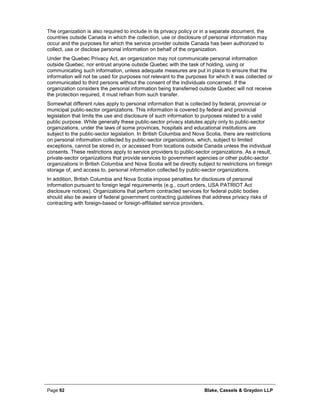 Page 92 Blake, Cassels & Graydon LLP
The organization is also required to include in its privacy policy or in a separate document, the
countries outside Canada in which the collection, use or disclosure of personal information may
occur and the purposes for which the service provider outside Canada has been authorized to
collect, use or disclose personal information on behalf of the organization.
Under the Quebec Privacy Act, an organization may not communicate personal information
outside Quebec, nor entrust anyone outside Quebec with the task of holding, using or
communicating such information, unless adequate measures are put in place to ensure that the
information will not be used for purposes not relevant to the purposes for which it was collected or
communicated to third persons without the consent of the individuals concerned. If the
organization considers the personal information being transferred outside Quebec will not receive
the protection required, it must refrain from such transfer.
Somewhat different rules apply to personal information that is collected by federal, provincial or
municipal public-sector organizations. This information is covered by federal and provincial
legislation that limits the use and disclosure of such information to purposes related to a valid
public purpose. While generally these public-sector privacy statutes apply only to public-sector
organizations, under the laws of some provinces, hospitals and educational institutions are
subject to the public-sector legislation. In British Columbia and Nova Scotia, there are restrictions
on personal information collected by public-sector organizations, which, subject to limited
exceptions, cannot be stored in, or accessed from locations outside Canada unless the individual
consents. These restrictions apply to service providers to public-sector organizations. As a result,
private-sector organizations that provide services to government agencies or other public-sector
organizations in British Columbia and Nova Scotia will be directly subject to restrictions on foreign
storage of, and access to, personal information collected by public-sector organizations.
In addition, British Columbia and Nova Scotia impose penalties for disclosure of personal
information pursuant to foreign legal requirements (e.g., court orders, USA PATRIOT Act
disclosure notices). Organizations that perform contracted services for federal public bodies
should also be aware of federal government contracting guidelines that address privacy risks of
contracting with foreign-based or foreign-affiliated service providers.
 