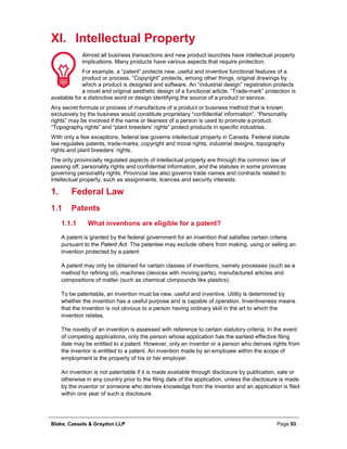 Blake, Cassels & Graydon LLP Page 93
XI. Intellectual Property
Almost all business transactions and new product launches have intellectual property
implications. Many products have various aspects that require protection.
For example, a “patent” protects new, useful and inventive functional features of a
product or process. “Copyright” protects, among other things, original drawings by
which a product is designed and software. An “industrial design” registration protects
a novel and original aesthetic design of a functional article. “Trade-mark” protection is
available for a distinctive word or design identifying the source of a product or service.
Any secret formula or process of manufacture of a product or business method that is known
exclusively by the business would constitute proprietary “confidential information”. “Personality
rights” may be involved if the name or likeness of a person is used to promote a product.
“Topography rights” and “plant breeders’ rights” protect products in specific industries.
With only a few exceptions, federal law governs intellectual property in Canada. Federal statute
law regulates patents, trade-marks, copyright and moral rights, industrial designs, topography
rights and plant breeders’ rights.
The only provincially regulated aspects of intellectual property are through the common law of
passing off, personality rights and confidential information, and the statutes in some provinces
governing personality rights. Provincial law also governs trade names and contracts related to
intellectual property, such as assignments, licences and security interests.
Federal Law1.
1.1 Patents
What inventions are eligible for a patent?1.1.1
A patent is granted by the federal government for an invention that satisfies certain criteria
pursuant to the Patent Act. The patentee may exclude others from making, using or selling an
invention protected by a patent.
A patent may only be obtained for certain classes of inventions, namely processes (such as a
method for refining oil), machines (devices with moving parts), manufactured articles and
compositions of matter (such as chemical compounds like plastics).
To be patentable, an invention must be new, useful and inventive. Utility is determined by
whether the invention has a useful purpose and is capable of operation. Inventiveness means
that the invention is not obvious to a person having ordinary skill in the art to which the
invention relates.
The novelty of an invention is assessed with reference to certain statutory criteria. In the event
of competing applications, only the person whose application has the earliest effective filing
date may be entitled to a patent. However, only an inventor or a person who derives rights from
the inventor is entitled to a patent. An invention made by an employee within the scope of
employment is the property of his or her employer.
An invention is not patentable if it is made available through disclosure by publication, sale or
otherwise in any country prior to the filing date of the application, unless the disclosure is made
by the inventor or someone who derives knowledge from the inventor and an application is filed
within one year of such a disclosure.
 