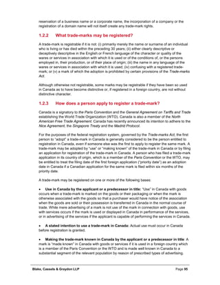 Blake, Cassels & Graydon LLP Page 95
reservation of a business name or a corporate name, the incorporation of a company or the
registration of a domain name will not itself create any trade-mark rights.
What trade-marks may be registered?1.2.2
A trade-mark is registrable if it is not: (i) primarily merely the name or surname of an individual
who is living or has died within the preceding 30 years; (ii) either clearly descriptive or
deceptively descriptive in the English or French language of the character or quality of the
wares or services in association with which it is used or of the conditions of, or the persons
employed in, their production, or of their place of origin; (iii) the name in any language of the
wares or services in association with which it is used; (iv) confusing with a registered trade-
mark; or (v) a mark of which the adoption is prohibited by certain provisions of the Trade-marks
Act.
Although otherwise not registrable, some marks may be registrable if they have been so used
in Canada as to have become distinctive or, if registered in a foreign country, are not without
distinctive character.
How does a person apply to register a trade-mark?1.2.3
Canada is a signatory to the Paris Convention and the General Agreement on Tariffs and Trade
establishing the World Trade Organization (WTO). Canada is also a member of the North
American Free Trade Agreement. Canada has recently announced its intention to adhere to the
Nice Agreement, the Singapore Treaty and the Madrid Protocol.
For the purposes of the federal registration system, governed by the Trade-marks Act, the first
person to “adopt” a trade-mark in Canada is generally considered to be the person entitled to
registration in Canada, even if someone else was the first to apply to register the same mark. A
trade-mark may be adopted by “use” or “making known” of the trade-mark in Canada or by filing
an application for registration of the trade-mark in Canada. A person who has filed a trade-mark
application in its country of origin, which is a member of the Paris Convention or the WTO, may
be entitled to treat the filing date of the first foreign application (“priority date”) as an adoption
date in Canada if a Canadian application for the same mark is filed within six months of the
priority date.
A trade-mark may be registered on one or more of the following bases:
• Use in Canada by the applicant or a predecessor in title: “Use” in Canada with goods
occurs when a trade-mark is marked on the goods or their packaging or when the mark is
otherwise associated with the goods so that a purchaser would have notice of the association
when the goods are sold or their possession is transferred in Canada in the normal course of
trade. While mere advertising of a mark is not use of the mark in connection with goods, use
with services occurs if the mark is used or displayed in Canada in performance of the services,
or in advertising of the services if the applicant is capable of performing the services in Canada.
• A stated intention to use a trade-mark in Canada: Actual use must occur in Canada
before registration is granted.
• Making the trade-mark known in Canada by the applicant or a predecessor in title: A
mark is “made known” in Canada with goods or services if it is used in a foreign country which
is a member of the Paris Convention or the WTO and is made well known in Canada to a
substantial segment of the relevant population by reason of prescribed types of advertising.
 