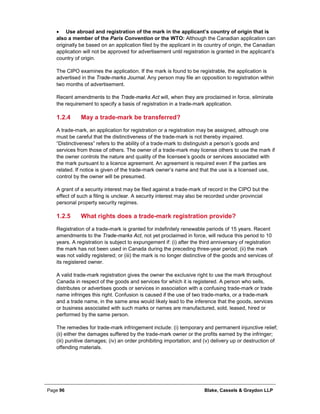 Page 96 Blake, Cassels & Graydon LLP
• Use abroad and registration of the mark in the applicant’s country of origin that is
also a member of the Paris Convention or the WTO: Although the Canadian application can
originally be based on an application filed by the applicant in its country of origin, the Canadian
application will not be approved for advertisement until registration is granted in the applicant’s
country of origin.
The CIPO examines the application. If the mark is found to be registrable, the application is
advertised in the Trade-marks Journal. Any person may file an opposition to registration within
two months of advertisement.
Recent amendments to the Trade-marks Act will, when they are proclaimed in force, eliminate
the requirement to specify a basis of registration in a trade-mark application.
May a trade-mark be transferred?1.2.4
A trade-mark, an application for registration or a registration may be assigned, although one
must be careful that the distinctiveness of the trade-mark is not thereby impaired.
“Distinctiveness” refers to the ability of a trade-mark to distinguish a person’s goods and
services from those of others. The owner of a trade-mark may license others to use the mark if
the owner controls the nature and quality of the licensee’s goods or services associated with
the mark pursuant to a licence agreement. An agreement is required even if the parties are
related. If notice is given of the trade-mark owner’s name and that the use is a licensed use,
control by the owner will be presumed.
A grant of a security interest may be filed against a trade-mark of record in the CIPO but the
effect of such a filing is unclear. A security interest may also be recorded under provincial
personal property security regimes.
What rights does a trade-mark registration provide?1.2.5
Registration of a trade-mark is granted for indefinitely renewable periods of 15 years. Recent
amendments to the Trade-marks Act, not yet proclaimed in force, will reduce this period to 10
years. A registration is subject to expungement if: (i) after the third anniversary of registration
the mark has not been used in Canada during the preceding three-year period; (ii) the mark
was not validly registered; or (iii) the mark is no longer distinctive of the goods and services of
its registered owner.
A valid trade-mark registration gives the owner the exclusive right to use the mark throughout
Canada in respect of the goods and services for which it is registered. A person who sells,
distributes or advertises goods or services in association with a confusing trade-mark or trade
name infringes this right. Confusion is caused if the use of two trade-marks, or a trade-mark
and a trade name, in the same area would likely lead to the inference that the goods, services
or business associated with such marks or names are manufactured, sold, leased, hired or
performed by the same person.
The remedies for trade-mark infringement include: (i) temporary and permanent injunctive relief;
(ii) either the damages suffered by the trade-mark owner or the profits earned by the infringer;
(iii) punitive damages; (iv) an order prohibiting importation; and (v) delivery up or destruction of
offending materials.
 