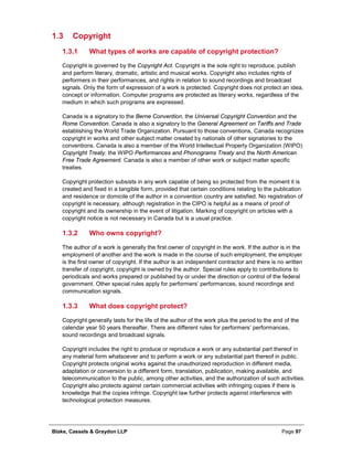 Blake, Cassels & Graydon LLP Page 97
1.3 Copyright
What types of works are capable of copyright protection?1.3.1
Copyright is governed by the Copyright Act. Copyright is the sole right to reproduce, publish
and perform literary, dramatic, artistic and musical works. Copyright also includes rights of
performers in their performances, and rights in relation to sound recordings and broadcast
signals. Only the form of expression of a work is protected. Copyright does not protect an idea,
concept or information. Computer programs are protected as literary works, regardless of the
medium in which such programs are expressed.
Canada is a signatory to the Berne Convention, the Universal Copyright Convention and the
Rome Convention. Canada is also a signatory to the General Agreement on Tariffs and Trade
establishing the World Trade Organization. Pursuant to those conventions, Canada recognizes
copyright in works and other subject matter created by nationals of other signatories to the
conventions. Canada is also a member of the World Intellectual Property Organization (WIPO)
Copyright Treaty, the WIPO Performances and Phonograms Treaty and the North American
Free Trade Agreement. Canada is also a member of other work or subject matter specific
treaties.
Copyright protection subsists in any work capable of being so protected from the moment it is
created and fixed in a tangible form, provided that certain conditions relating to the publication
and residence or domicile of the author in a convention country are satisfied. No registration of
copyright is necessary, although registration in the CIPO is helpful as a means of proof of
copyright and its ownership in the event of litigation. Marking of copyright on articles with a
copyright notice is not necessary in Canada but is a usual practice.
Who owns copyright?1.3.2
The author of a work is generally the first owner of copyright in the work. If the author is in the
employment of another and the work is made in the course of such employment, the employer
is the first owner of copyright. If the author is an independent contractor and there is no written
transfer of copyright, copyright is owned by the author. Special rules apply to contributions to
periodicals and works prepared or published by or under the direction or control of the federal
government. Other special rules apply for performers’ performances, sound recordings and
communication signals.
What does copyright protect?1.3.3
Copyright generally lasts for the life of the author of the work plus the period to the end of the
calendar year 50 years thereafter. There are different rules for performers’ performances,
sound recordings and broadcast signals.
Copyright includes the right to produce or reproduce a work or any substantial part thereof in
any material form whatsoever and to perform a work or any substantial part thereof in public.
Copyright protects original works against the unauthorized reproduction in different media,
adaptation or conversion to a different form, translation, publication, making available, and
telecommunication to the public, among other activities, and the authorization of such activities.
Copyright also protects against certain commercial activities with infringing copies if there is
knowledge that the copies infringe. Copyright law further protects against interference with
technological protection measures.
 