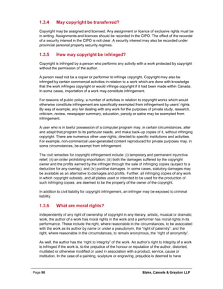 Page 98 Blake, Cassels & Graydon LLP
May copyright be transferred?1.3.4
Copyright may be assigned and licensed. Any assignment or licence of exclusive rights must be
in writing. Assignments and licences should be recorded in the CIPO. The effect of the recordal
of a security interest in the CIPO is not clear. A security interest may also be recorded under
provincial personal property security regimes.
How may copyright be infringed?1.3.5
Copyright is infringed by a person who performs any activity with a work protected by copyright
without the permission of the author.
A person need not be a copier or performer to infringe copyright. Copyright may also be
infringed by certain commercial activities in relation to a work which are done with knowledge
that the work infringes copyright or would infringe copyright if it had been made within Canada.
In some cases, importation of a work may constitute infringement.
For reasons of public policy, a number of activities in relation to copyright works which would
otherwise constitute infringement are specifically exempted from infringement by users’ rights.
By way of example, any fair dealing with any work for the purposes of private study, research,
criticism, review, newspaper summary, education, parody or satire may be exempted from
infringement.
A user who is in lawful possession of a computer program may, in certain circumstances, alter
and adapt that program to its particular needs, and make back-up copies of it, without infringing
copyright. There are numerous other user rights, directed to specific institutions and activities.
For example, non-commercial user-generated content reproduced for private purposes may, in
some circumstances, be exempt from infringement.
The civil remedies for copyright infringement include: (i) temporary and permanent injunctive
relief; (ii) an order prohibiting importation; (iii) both the damages suffered by the copyright
owner and the profits earned by the infringer through the sale of infringing copies (subject to a
deduction for any overlap); and (iv) punitive damages. In some cases, statutory damages may
be available as an alternative to damages and profits. Further, all infringing copies of any work
in which copyright subsists, and all plates used or intended to be used for the production of
such infringing copies, are deemed to be the property of the owner of the copyright.
In addition to civil liability for copyright infringement, an infringer may be exposed to criminal
liability.
What are moral rights?1.3.6
Independently of any right of ownership of copyright in any literary, artistic, musical or dramatic
work, the author of a work has moral rights in the work and a performer has moral rights in its
performance. These include the right, where reasonable in the circumstances, to be associated
with the work as its author by name or under a pseudonym, the “right of paternity”; and the
right, where reasonable in the circumstances, to remain anonymous, the “right of anonymity”.
As well, the author has the “right to integrity” of the work. An author’s right to integrity of a work
is infringed if the work is, to the prejudice of the honour or reputation of the author, distorted,
mutilated or otherwise modified or used in association with a product, service, cause or
institution. In the case of a painting, sculpture or engraving, prejudice is deemed to have
 