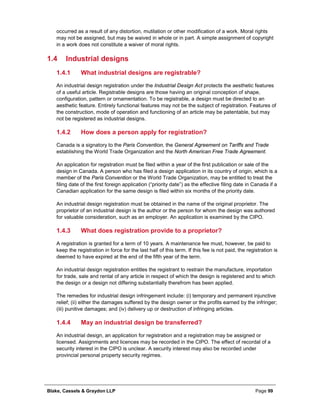 Blake, Cassels & Graydon LLP Page 99
occurred as a result of any distortion, mutilation or other modification of a work. Moral rights
may not be assigned, but may be waived in whole or in part. A simple assignment of copyright
in a work does not constitute a waiver of moral rights.
1.4 Industrial designs
What industrial designs are registrable?1.4.1
An industrial design registration under the Industrial Design Act protects the aesthetic features
of a useful article. Registrable designs are those having an original conception of shape,
configuration, pattern or ornamentation. To be registrable, a design must be directed to an
aesthetic feature. Entirely functional features may not be the subject of registration. Features of
the construction, mode of operation and functioning of an article may be patentable, but may
not be registered as industrial designs.
How does a person apply for registration?1.4.2
Canada is a signatory to the Paris Convention, the General Agreement on Tariffs and Trade
establishing the World Trade Organization and the North American Free Trade Agreement.
An application for registration must be filed within a year of the first publication or sale of the
design in Canada. A person who has filed a design application in its country of origin, which is a
member of the Paris Convention or the World Trade Organization, may be entitled to treat the
filing date of the first foreign application (“priority date”) as the effective filing date in Canada if a
Canadian application for the same design is filed within six months of the priority date.
An industrial design registration must be obtained in the name of the original proprietor. The
proprietor of an industrial design is the author or the person for whom the design was authored
for valuable consideration, such as an employer. An application is examined by the CIPO.
What does registration provide to a proprietor?1.4.3
A registration is granted for a term of 10 years. A maintenance fee must, however, be paid to
keep the registration in force for the last half of this term. If this fee is not paid, the registration is
deemed to have expired at the end of the fifth year of the term.
An industrial design registration entitles the registrant to restrain the manufacture, importation
for trade, sale and rental of any article in respect of which the design is registered and to which
the design or a design not differing substantially therefrom has been applied.
The remedies for industrial design infringement include: (i) temporary and permanent injunctive
relief; (ii) either the damages suffered by the design owner or the profits earned by the infringer;
(iii) punitive damages; and (iv) delivery up or destruction of infringing articles.
May an industrial design be transferred?1.4.4
An industrial design, an application for registration and a registration may be assigned or
licensed. Assignments and licences may be recorded in the CIPO. The effect of recordal of a
security interest in the CIPO is unclear. A security interest may also be recorded under
provincial personal property security regimes.
 