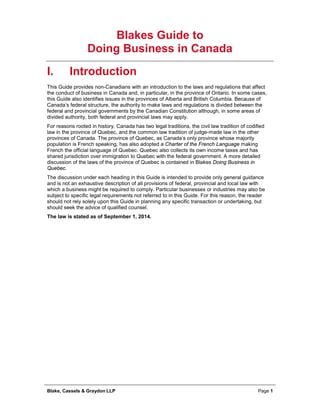 Blake, Cassels & Graydon LLP Page 1
Blakes Guide to
Doing Business in Canada
I. Introduction
This Guide provides non-Canadians with an introduction to the laws and regulations that affect
the conduct of business in Canada and, in particular, in the province of Ontario. In some cases,
this Guide also identifies issues in the provinces of Alberta and British Columbia. Because of
Canada’s federal structure, the authority to make laws and regulations is divided between the
federal and provincial governments by the Canadian Constitution although, in some areas of
divided authority, both federal and provincial laws may apply.
For reasons rooted in history, Canada has two legal traditions, the civil law tradition of codified
law in the province of Quebec, and the common law tradition of judge-made law in the other
provinces of Canada. The province of Quebec, as Canada’s only province whose majority
population is French speaking, has also adopted a Charter of the French Language making
French the official language of Quebec. Quebec also collects its own income taxes and has
shared jurisdiction over immigration to Quebec with the federal government. A more detailed
discussion of the laws of the province of Quebec is contained in Blakes Doing Business in
Quebec.
The discussion under each heading in this Guide is intended to provide only general guidance
and is not an exhaustive description of all provisions of federal, provincial and local law with
which a business might be required to comply. Particular businesses or industries may also be
subject to specific legal requirements not referred to in this Guide. For this reason, the reader
should not rely solely upon this Guide in planning any specific transaction or undertaking, but
should seek the advice of qualified counsel.
The law is stated as of September 1, 2014.
 