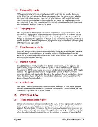 Page 100 Blake, Cassels & Graydon LLP
1.5 Personality rights
Although personality rights are generally governed by provincial law (see the discussion
under “Provincial Law” below), the Trade-marks Act provides that no person may adopt in
connection with a business, as a trade-mark or otherwise, any mark consisting of, or so
nearly resembling as to be likely to be mistaken for any matter that may falsely suggest a
connection with (i) any living individual, or (ii) the portrait or signature of an individual who is
living or has died within the preceding 30 years.
1.6 Topographies
The Integrated Circuit Topography Act permits the protection of original integrated circuit
topographies. Topographies are the three-dimensional configurations of electronic circuits
used in microchips and semiconductor chips. They may be protected for 10 years from the
filing of an application for registration or the date of first commercial exploitation, whichever is
earlier. However, to obtain such protection, topographies must be registered within two years
of first commercial exploitation.
1.7 Plant breeders’ rights
Canada is a member of the International Union for the Protection of New Varieties of Plants.
New varieties of certain plants may be protected under the Plant Breeders’ Rights Act.
Protection is currently available for all species, except algae, bacteria and fungi. New species
will be brought on stream gradually.
1.8 Domain names
Canada has its own country code top-level domain name registry, .ca. To register a .ca
domain name, an applicant must satisfy one of the 18 criteria in the Canadian Presence
Requirements (CPR) which require some nexus with Canada. For example, the CPR may be
satisfied if the applicant is a corporation incorporated in Canada or the domain name
comprises a trade-mark registered in Canada by the applicant. The .ca registry has a domain
name dispute resolution policy that is modelled on, but differs in some respects from, the
Uniform Dispute Resolution Policy.
1.9 Criminal law
The federal Criminal Code provides sanctions against the forgery of trade marks. Although
the theft of tangible materials bearing confidential information is a criminal offence, the theft
of information by itself is not a criminal offence.
Provincial Law2.
2.1 Trade-marks/passing off
Where someone makes a misrepresentation in the course of trade to prospective customers
or ultimate consumers of goods or services which is calculated to injure the business or
goodwill of another trader in the sense that it is a reasonably foreseeable consequence, and
which causes, or is likely to cause, actual damage to a business or goodwill of the trader by
whom the action is brought, such activity may be restrained by an action for passing off at
 