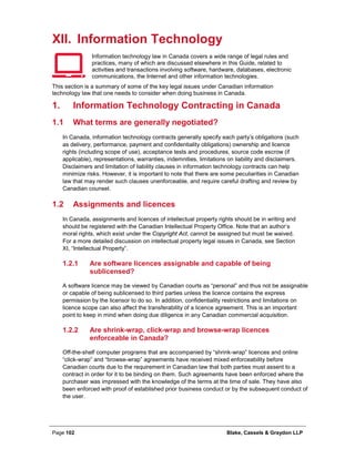 Page 102 Blake, Cassels & Graydon LLP
XII. Information Technology
Information technology law in Canada covers a wide range of legal rules and
practices, many of which are discussed elsewhere in this Guide, related to
activities and transactions involving software, hardware, databases, electronic
communications, the Internet and other information technologies.
This section is a summary of some of the key legal issues under Canadian information
technology law that one needs to consider when doing business in Canada.
Information Technology Contracting in Canada1.
1.1 What terms are generally negotiated?
In Canada, information technology contracts generally specify each party’s obligations (such
as delivery, performance, payment and confidentiality obligations) ownership and licence
rights (including scope of use), acceptance tests and procedures, source code escrow (if
applicable), representations, warranties, indemnities, limitations on liability and disclaimers.
Disclaimers and limitation of liability clauses in information technology contracts can help
minimize risks. However, it is important to note that there are some peculiarities in Canadian
law that may render such clauses unenforceable, and require careful drafting and review by
Canadian counsel.
1.2 Assignments and licences
In Canada, assignments and licences of intellectual property rights should be in writing and
should be registered with the Canadian Intellectual Property Office. Note that an author’s
moral rights, which exist under the Copyright Act, cannot be assigned but must be waived.
For a more detailed discussion on intellectual property legal issues in Canada, see Section
XI, “Intellectual Property”.
Are software licences assignable and capable of being1.2.1
sublicensed?
A software licence may be viewed by Canadian courts as “personal” and thus not be assignable
or capable of being sublicensed to third parties unless the licence contains the express
permission by the licensor to do so. In addition, confidentiality restrictions and limitations on
licence scope can also affect the transferability of a licence agreement. This is an important
point to keep in mind when doing due diligence in any Canadian commercial acquisition.
Are shrink-wrap, click-wrap and browse-wrap licences1.2.2
enforceable in Canada?
Off-the-shelf computer programs that are accompanied by “shrink-wrap” licences and online
“click-wrap” and “browse-wrap” agreements have received mixed enforceability before
Canadian courts due to the requirement in Canadian law that both parties must assent to a
contract in order for it to be binding on them. Such agreements have been enforced where the
purchaser was impressed with the knowledge of the terms at the time of sale. They have also
been enforced with proof of established prior business conduct or by the subsequent conduct of
the user.
 