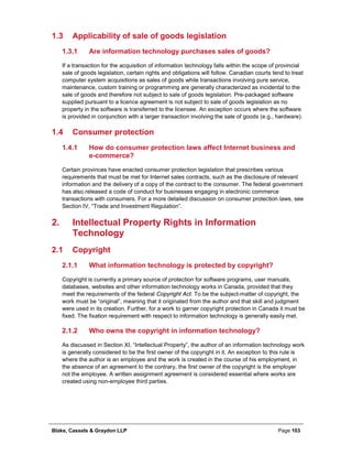Blake, Cassels & Graydon LLP Page 103
1.3 Applicability of sale of goods legislation
Are information technology purchases sales of goods?1.3.1
If a transaction for the acquisition of information technology falls within the scope of provincial
sale of goods legislation, certain rights and obligations will follow. Canadian courts tend to treat
computer system acquisitions as sales of goods while transactions involving pure service,
maintenance, custom training or programming are generally characterized as incidental to the
sale of goods and therefore not subject to sale of goods legislation. Pre-packaged software
supplied pursuant to a licence agreement is not subject to sale of goods legislation as no
property in the software is transferred to the licensee. An exception occurs where the software
is provided in conjunction with a larger transaction involving the sale of goods (e.g., hardware).
1.4 Consumer protection
How do consumer protection laws affect Internet business and1.4.1
e-commerce?
Certain provinces have enacted consumer protection legislation that prescribes various
requirements that must be met for Internet sales contracts, such as the disclosure of relevant
information and the delivery of a copy of the contract to the consumer. The federal government
has also released a code of conduct for businesses engaging in electronic commerce
transactions with consumers. For a more detailed discussion on consumer protection laws, see
Section IV, “Trade and Investment Regulation”.
Intellectual Property Rights in Information2.
Technology
2.1 Copyright
What information technology is protected by copyright?2.1.1
Copyright is currently a primary source of protection for software programs, user manuals,
databases, websites and other information technology works in Canada, provided that they
meet the requirements of the federal Copyright Act. To be the subject-matter of copyright, the
work must be “original”, meaning that it originated from the author and that skill and judgment
were used in its creation. Further, for a work to garner copyright protection in Canada it must be
fixed. The fixation requirement with respect to information technology is generally easily met.
Who owns the copyright in information technology?2.1.2
As discussed in Section XI, “Intellectual Property”, the author of an information technology work
is generally considered to be the first owner of the copyright in it. An exception to this rule is
where the author is an employee and the work is created in the course of his employment, in
the absence of an agreement to the contrary, the first owner of the copyright is the employer
not the employee. A written assignment agreement is considered essential where works are
created using non-employee third parties.
 