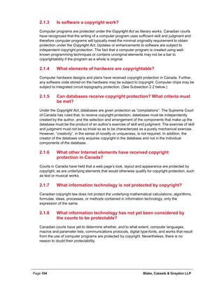 Page 104 Blake, Cassels & Graydon LLP
Is software a copyright work?2.1.3
Computer programs are protected under the Copyright Act as literary works. Canadian courts
have recognized that the writing of a computer program uses sufficient skill and judgment and
therefore computer programs will typically meet the minimal originality requirement to obtain
protection under the Copyright Act. Updates or enhancements to software are subject to
independent copyright protection. The fact that a computer program is created using well-
known programming techniques or contains unoriginal elements may not be a bar to
copyrightability if the program as a whole is original.
What elements of hardware are copyrightable?2.1.4
Computer hardware designs and plans have received copyright protection in Canada. Further,
any software code stored on the hardware may be subject to copyright. Computer chips may be
subject to integrated circuit topography protection. (See Subsection 2.2 below.)
Can databases receive copyright protection? What criteria must2.1.5
be met?
Under the Copyright Act, databases are given protection as “compilations”. The Supreme Court
of Canada has ruled that, to receive copyright protection, databases must be independently
created by the author, and the selection and arrangement of the components that make up the
database must be the product of an author’s exercise of skill and judgment. The exercise of skill
and judgment must not be so trivial so as to be characterized as a purely mechanical exercise.
However, “creativity”, in the sense of novelty or uniqueness, is not required. In addition, the
creator of the database only acquires copyright in the database and not in the individual
components of the database.
What other Internet elements have received copyright2.1.6
protection in Canada?
Courts in Canada have held that a web page’s look, layout and appearance are protected by
copyright, as are underlying elements that would otherwise qualify for copyright protection, such
as text or musical works.
What information technology is not protected by copyright?2.1.7
Canadian copyright law does not protect the underlying mathematical calculations, algorithms,
formulae, ideas, processes, or methods contained in information technology, only the
expression of the same.
What information technology has not yet been considered by2.1.8
the courts to be protectable?
Canadian courts have yet to determine whether, and to what extent, computer languages,
macros and parameter lists, communications protocols, digital type-fonts, and works that result
from the use of computer programs are protected by copyright. Nevertheless, there is no
reason to doubt their protectability.
 