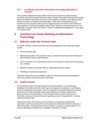 Page 106 Blake, Cassels & Graydon LLP
Is software and other information technology patentable in2.5.1
Canada?
The Canadian Intellectual Property Office routinely issues patents for software-based
inventions, particularly methods performed using computer-executable instructions that operate
with some hardware elements or that focus on the systems, processes, and methods used to
achieve a solution to a specific technical problem, rather than on the algorithm per se.
Furthermore, the Canadian Federal Court of Appeal recently ruled that an online method of
doing business included patent-eligible subject matter. However, computer programs are not
patentable in Canada if they only perform a series of mathematical calculations or if they relate
to an abstract idea.
Criminal Law Issues Relating to Information3.
Technology
3.1 Offences under the Criminal Code
In Canada, offences under the Criminal Code directly dealing with information technology
include:
• Theft of computer data
• Defrauding the public of any property, money, or valuable security by deceit, falsehood or
other fraudulent means using computers
• Use of a computer in an unauthorized manner or to possess an instrument for that purpose
(i.e., hacking)
• Mischief in relation to computer data (i.e., distributing computer viruses)
• Trafficking in unauthorized passwords.
There are several other criminal offences under the Criminal Code and the Copyright Act,
which may indirectly involve information technology.
3.2 Lawful access
On November 20, 2013, the federal government introduced Bill C-13, the Protecting
Canadians from Online Crime Act, which was at the stage of consideration in committee at
the time of publication of this guide. This bill is regarded as the latest attempt by the federal
government to introduce stronger lawful access measures in Canada. Lawful access
generally refers to the interception of communications and the search and seizure of
information carried out by law enforcement agencies pursuant to legal authority, including
under the Criminal Code.
Among other things, this omnibus crime bill introduces a preservation demand and
preservation order requirement which would enable law enforcement officials to demand or
order third parties, including Internet service providers, to preserve computer data for 21 to
90 days, depending on whether the investigation is domestic or foreign.
 