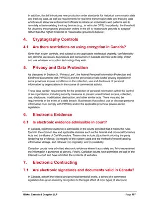 Blake, Cassels & Graydon LLP Page 107
In addition, this bill introduces new production order standards for historical transmission data
and tracking data, as well as requirements for real-time transmission data and tracking data
which would allow law enforcement officials to retrace an individual’s web patterns and to
remotely activate existing tracking devices (e.g., in vehicular GPS). Importantly, the threshold
for obtaining the proposed production orders in the bill is “reasonable grounds to suspect”
rather than the higher threshold of “reasonable grounds to believe”.
Cryptography Controls4.
4.1 Are there restrictions on using encryption in Canada?
Other than export controls, and subject to any applicable intellectual property, confidentiality
and criminal law issues, businesses and consumers in Canada are free to develop, import
and use whatever encryption technology they wish.
Privacy and Data Protection5.
As discussed in Section X, “Privacy Law”, the federal Personal Information Protection and
Electronic Documents Act (PIPEDA) and the provincial private-sector privacy legislation in
some provinces impose conditions on the collection, use and disclosure of personal
information by organizations in the course of commercial activity.
These laws contain requirements for the protection of personal information within the control
of an organization, including security measures to prevent unauthorized access, collection,
use, disclosure, modification, destruction, and other similar acts. There may also be
requirements in the event of a data breach. Businesses that collect, use or disclose personal
information must comply with PIPEDA and/or the applicable provincial private-sector
legislation.
Electronic Evidence6.
6.1 Is electronic evidence admissible in court?
In Canada, electronic evidence is admissible in the courts provided that it meets the rules
found in the common law and applicable statutes such as the federal and provincial Evidence
Acts and the Rules of Civil Procedure. These rules include: (i) authentication by the party
tendering the evidence; (ii) integrity of the system used and the method of record keeping,
information storage, and retrieval; (iii) originality; and (iv) reliability.
Canadian courts have admitted electronic evidence where it accurately and fairly represented
the information it purported to convey. Finally, Canadian courts have permitted the use of the
Internet in court and have admitted the contents of websites.
Electronic Contracting7.
7.1 Are electronic signatures and documents valid in Canada?
In Canada, at both the federal and provincial/territorial levels, a series of e-commerce
legislation has given statutory recognition to the legal effect of most types of electronic
 