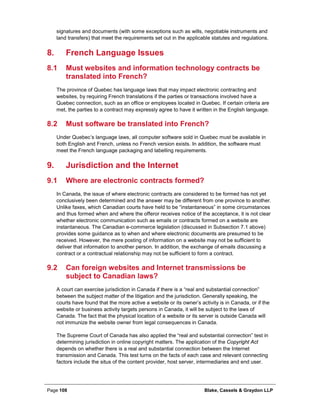 Page 108 Blake, Cassels & Graydon LLP
signatures and documents (with some exceptions such as wills, negotiable instruments and
land transfers) that meet the requirements set out in the applicable statutes and regulations.
French Language Issues8.
8.1 Must websites and information technology contracts be
translated into French?
The province of Quebec has language laws that may impact electronic contracting and
websites, by requiring French translations if the parties or transactions involved have a
Quebec connection, such as an office or employees located in Quebec. If certain criteria are
met, the parties to a contract may expressly agree to have it written in the English language.
8.2 Must software be translated into French?
Under Quebec’s language laws, all computer software sold in Quebec must be available in
both English and French, unless no French version exists. In addition, the software must
meet the French language packaging and labelling requirements.
Jurisdiction and the Internet9.
9.1 Where are electronic contracts formed?
In Canada, the issue of where electronic contracts are considered to be formed has not yet
conclusively been determined and the answer may be different from one province to another.
Unlike faxes, which Canadian courts have held to be “instantaneous” in some circumstances
and thus formed when and where the offeror receives notice of the acceptance, it is not clear
whether electronic communication such as emails or contracts formed on a website are
instantaneous. The Canadian e-commerce legislation (discussed in Subsection 7.1 above)
provides some guidance as to when and where electronic documents are presumed to be
received. However, the mere posting of information on a website may not be sufficient to
deliver that information to another person. In addition, the exchange of emails discussing a
contract or a contractual relationship may not be sufficient to form a contract.
9.2 Can foreign websites and Internet transmissions be
subject to Canadian laws?
A court can exercise jurisdiction in Canada if there is a “real and substantial connection”
between the subject matter of the litigation and the jurisdiction. Generally speaking, the
courts have found that the more active a website or its owner’s activity is in Canada, or if the
website or business activity targets persons in Canada, it will be subject to the laws of
Canada. The fact that the physical location of a website or its server is outside Canada will
not immunize the website owner from legal consequences in Canada.
The Supreme Court of Canada has also applied the “real and substantial connection” test in
determining jurisdiction in online copyright matters. The application of the Copyright Act
depends on whether there is a real and substantial connection between the Internet
transmission and Canada. This test turns on the facts of each case and relevant connecting
factors include the situs of the content provider, host server, intermediaries and end user.
 