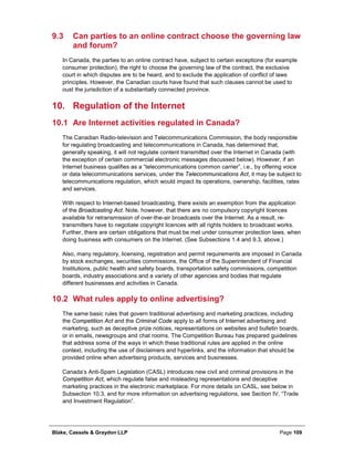 Blake, Cassels & Graydon LLP Page 109
9.3 Can parties to an online contract choose the governing law
and forum?
In Canada, the parties to an online contract have, subject to certain exceptions (for example
consumer protection), the right to choose the governing law of the contract, the exclusive
court in which disputes are to be heard, and to exclude the application of conflict of laws
principles. However, the Canadian courts have found that such clauses cannot be used to
oust the jurisdiction of a substantially connected province.
Regulation of the Internet10.
10.1 Are Internet activities regulated in Canada?
The Canadian Radio-television and Telecommunications Commission, the body responsible
for regulating broadcasting and telecommunications in Canada, has determined that,
generally speaking, it will not regulate content transmitted over the Internet in Canada (with
the exception of certain commercial electronic messages discussed below). However, if an
Internet business qualifies as a “telecommunications common carrier”, i.e., by offering voice
or data telecommunications services, under the Telecommunications Act, it may be subject to
telecommunications regulation, which would impact its operations, ownership, facilities, rates
and services.
With respect to Internet-based broadcasting, there exists an exemption from the application
of the Broadcasting Act. Note, however, that there are no compulsory copyright licences
available for retransmission of over-the-air broadcasts over the Internet. As a result, re-
transmitters have to negotiate copyright licences with all rights holders to broadcast works.
Further, there are certain obligations that must be met under consumer protection laws, when
doing business with consumers on the Internet. (See Subsections 1.4 and 9.3, above.)
Also, many regulatory, licensing, registration and permit requirements are imposed in Canada
by stock exchanges, securities commissions, the Office of the Superintendent of Financial
Institutions, public health and safety boards, transportation safety commissions, competition
boards, industry associations and a variety of other agencies and bodies that regulate
different businesses and activities in Canada.
10.2 What rules apply to online advertising?
The same basic rules that govern traditional advertising and marketing practices, including
the Competition Act and the Criminal Code apply to all forms of Internet advertising and
marketing, such as deceptive prize notices, representations on websites and bulletin boards,
or in emails, newsgroups and chat rooms. The Competition Bureau has prepared guidelines
that address some of the ways in which these traditional rules are applied in the online
context, including the use of disclaimers and hyperlinks, and the information that should be
provided online when advertising products, services and businesses.
Canada’s Anti-Spam Legislation (CASL) introduces new civil and criminal provisions in the
Competition Act, which regulate false and misleading representations and deceptive
marketing practices in the electronic marketplace. For more details on CASL, see below in
Subsection 10.3, and for more information on advertising regulations, see Section IV, “Trade
and Investment Regulation”.
 