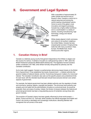 Page 2 Blake, Cassels & Graydon LLP
II. Government and Legal System
With a population of approximately 35
million people and second only to
Russia in area, Canada is a land rich in
natural resources and among the
world’s leading industrialized nations.
Home to some of the globe’s most
innovative and largest businesses,
Canada has a highly skilled workforce
and is a world leader in a variety of
sectors, including manufacturing, high
technology, energy and natural
resources.
While closely aligned in both commerce
and culture to its southern neighbour,
the United States, Canada has also
enjoyed great success in forging strong
trade ties with many countries in Asia,
Europe, the Middle East, South
America and other regions.
Canadian History in Brief1.
Canada is a relatively young country that gained independence from Britain in stages over
the course of a century. It started on its path as a self-governing nation in 1867, when the
British Parliament passed the British North America Act. This legislation formed Canada’s
written constitution until 1982, when Britain formally relinquished its authority over the
Canadian constitution.
As its roots might suggest, Canada is a parliamentary democracy based closely on the British
form of government. It has established two levels of government — a federal authority that
governs matters of national interest, and the 10 provinces that govern matters of a more local
interest. The Canadian Constitution also sets out the specific powers and jurisdictional limits
for each level, with the intended result that each should have exclusive domain over certain
aspects of government.
For example, the federal government has been allotted authority over the regulation of trade
and commerce, banking, patents, copyright and taxation. The provinces have authority over
property and civil rights and the administration of justice on a provincial level. As would be
expected, there are areas of overlap. Indeed, the division of powers between the federal and
provincial governments has been a long-standing source of contention among those who
govern Canada.
The evolution of Canada’s history has been greatly influenced by three world powers —
Britain, France and the U.S. That said, while Canada’s two official languages are English and
French, the country is decidedly and increasingly multicultural, attracting talented new
immigrants from all corners of the world.
 