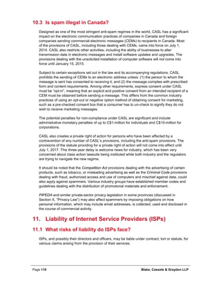 Page 110 Blake, Cassels & Graydon LLP
10.3 Is spam illegal in Canada?
Designed as one of the most stringent anti-spam regimes in the world, CASL has a significant
impact on the electronic communication practices of companies in Canada and foreign
companies sending commercial electronic messages (CEMs) to recipients in Canada. Most
of the provisions of CASL, including those dealing with CEMs, came into force on July 1,
2014. CASL also restricts other activities, including the ability of businesses to alter
transmission data in electronic messages and install software updates and upgrades. The
provisions dealing with the unsolicited installation of computer software will not come into
force until January 15, 2015.
Subject to certain exceptions set out in the law and its accompanying regulations, CASL
prohibits the sending of CEMs to an electronic address unless: (1) the person to whom the
message is sent has consented to receiving it; and (2) the message complies with prescribed
form and content requirements. Among other requirements, express consent under CASL
must be “opt-in”, meaning that an explicit and positive consent from an intended recipient of a
CEM must be obtained before sending a message. This differs from the common industry
practices of using an opt-out or negative option method of obtaining consent for marketing,
such as a pre-checked consent box that a consumer has to un-check to signify they do not
wish to receive marketing messages.
The potential penalties for non-compliance under CASL are significant and include
administrative monetary penalties of up to C$1-million for individuals and C$10-million for
corporations.
CASL also creates a private right of action for persons who have been affected by a
contravention of any number of CASL’s provisions, including the anti-spam provisions. The
provisions of the statute providing for a private right of action will not come into effect until
July 1, 2017. This three-year delay is welcome news for industry, which has been very
concerned about class action lawsuits being instituted while both industry and the regulators
are trying to navigate the new regime.
It should be noted that the Competition Act provisions dealing with the advertising of certain
products, such as tobacco, or misleading advertising as well as the Criminal Code provisions
dealing with fraud, authorized access and use of computers and mischief against data, could
also apply against spammers. Various industry groups have established member codes and
guidelines dealing with the distribution of promotional materials and enforcement.
PIPEDA and similar private-sector privacy legislation in some provinces (discussed in
Section X, “Privacy Law”) may also affect spammers by imposing obligations on how
personal information, which may include email addresses, is collected, used and disclosed in
the course of commercial activity.
Liability of Internet Service Providers (ISPs)11.
11.1 What risks of liability do ISPs face?
ISPs, and possibly their directors and officers, may be liable under contract, tort or statute, for
various claims arising from the provision of their services.
 