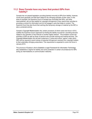 Blake, Cassels & Graydon LLP Page 111
11.2 Does Canada have any laws that protect ISPs from
liability?
Canada has not passed legislation providing blanket immunity to ISPs from liability, however,
courts have generally not held them liable for the infringing activities of their users. In the
area of copyright, the Supreme Court of Canada has concluded that ISPs, and other
intermediaries, will not face liability for copyright infringement if they restrict their activities to
providing a conduit for information and do not engage in acts that relate to content. The
Supreme Court has also found that caching (the temporary storage of material by the ISP) is
also a protected activity.
Canada’s Copyright Modernization Act, certain provisions of which came into force in 2012,
codifies the Supreme Court’s approach by limiting the liability incurred for “providing services
related to the operation of the Internet or another digital network”. This limitation covers the
activities of ISPs as well as those of persons who provide caching and hosting services. The
Copyright Modernization Act will also implement a “notice-and-notice” regime, under which
ISPs will be required to send notices of potential infringement received from copyright holders
to their potentially infringing subscribers. This requirement is expected to come into force in
January 2015.
The province of Quebec’s Act to Establish a Legal Framework for Information Technology
also establishes a regime for liability and some protection in certain circumstances for ISPs
acting as intermediaries on communication networks.
 