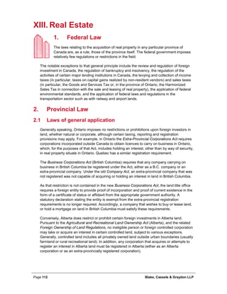 Page 112 Blake, Cassels & Graydon LLP
XIII. Real Estate
Federal Law1.
The laws relating to the acquisition of real property in any particular province of
Canada are, as a rule, those of the province itself. The federal government imposes
relatively few regulations or restrictions in the field.
The notable exceptions to that general principle include the review and regulation of foreign
investment in Canada, the regulation of bankruptcy and insolvency, the regulation of the
activities of certain major lending institutions in Canada, the levying and collection of income
taxes (in particular, taxes on capital gains realized by non-resident vendors) and sales taxes
(in particular, the Goods and Services Tax or, in the province of Ontario, the Harmonized
Sales Tax in connection with the sale and leasing of real property), the application of federal
environmental standards, and the application of federal laws and regulations in the
transportation sector such as with railway and airport lands.
Provincial Law2.
2.1 Laws of general application
Generally speaking, Ontario imposes no restrictions or prohibitions upon foreign investors in
land, whether natural or corporate, although certain taxing, reporting and registration
provisions may apply. For example, in Ontario the Extra-Provincial Corporations Act requires
corporations incorporated outside Canada to obtain licences to carry on business in Ontario,
which, for the purposes of that Act, includes holding an interest, other than by way of security,
in real property situate in Ontario. Quebec has a similar registration requirement.
The Business Corporations Act (British Columbia) requires that any company carrying on
business in British Columbia be registered under the Act, either as a B.C. company or an
extra-provincial company. Under the old Company Act, an extra-provincial company that was
not registered was not capable of acquiring or holding an interest in land in British Columbia.
As that restriction is not contained in the new Business Corporations Act, the land title office
requires a foreign entity to provide proof of incorporation and proof of current existence in the
form of a certificate of status or affidavit from the appropriate government authority. A
statutory declaration stating the entity is exempt from the extra-provincial registration
requirements is no longer required. Accordingly, a company that wishes to buy or lease land,
or hold a mortgage on land in British Columbia must satisfy these requirements.
Conversely, Alberta does restrict or prohibit certain foreign investments in Alberta land.
Pursuant to the Agricultural and Recreational Land Ownership Act (Alberta), and the related
Foreign Ownership of Land Regulations, no ineligible person or foreign controlled corporation
may take or acquire an interest in certain controlled land, subject to various exceptions.
Generally, controlled land includes all privately owned land outside urban boundaries (usually
farmland or rural recreational land). In addition, any corporation that acquires or attempts to
register an interest in Alberta land must be registered in Alberta (either as an Alberta
corporation or as an extra-provincially registered corporation).
 