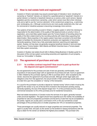 Blake, Cassels & Graydon LLP Page 113
2.2 How is real estate held and registered?
Investors in Ontario real estate may acquire several types of interests in land, including full
ownership (a “freehold” interest), an interest for a specified period (a “leasehold” interest) or a
partial interest in a freehold or leasehold interest as co-owners under a joint venture. Special
legislation permits condominium ownership, under which owners have title to their individual
units and a right to use the “common elements” of the condominium project (e.g., a swimming
pool, landscaping, etc.). Although condominiums are most usually residential units, their use
for commercial or industrial purposes is becoming increasingly more common.
Two systems of land recording co-exist in Ontario: a registry system in which the individual is
responsible for the determination of the quality of title based primarily on priority in time of
registration, and a land titles system based upon the Torrens System of recording where the
quality of the title is determined by the recording authority with indemnities supporting that
determination. Most properties in the registry system have been converted to the land titles
system to facilitate the introduction of electronic production and registration of documents.
Generally speaking, Ontario has a fully automated electronic searching and registration
system. Quebec civil law does not generally recognize beneficial interests in land and does
not yet have a Torrens System. Both Alberta and British Columbia have a Torrens-based
land titles system exclusively.
Investors in Quebec real estate should refer to Blakes Doing Business in Quebec guide for a
discussion of the civil law system surrounding ownership and registration of such property,
known as “immovables” in Quebec.
2.3 The agreement of purchase and sale
Is a written contract required? How much is paid up-front for2.3.1
the deposit and agent commissions?
As oral agreements for the purchase and sale of land are generally unenforceable, most
acquisitions of real property begin with an agreement of purchase and sale. Such an agreement
is often initiated by the purchaser signing an offer to purchase which, when accepted by the
vendor, becomes the agreement of purchase and sale. Although certain legal rights and
obligations arise from that agreement, the actual transfer of title (ownership) usually takes place
at a later time upon the completion or “closing” of the transaction.
It is usual for the purchaser to provide a deposit as “earnest money” which is held in trust by the
agent for the vendor or by one of the law firms involved in the transaction pending closing.
Generally speaking, the size of the deposit ranges from 1% of the purchase price for a typical
commercial transaction to 5% of the purchase price for residential transactions.
Most real estate transactions in Canada involve the services of an agent, generally licensed
under provincial legislation. The agent should have expertise as to the market, the availability of
properties for sale and prospective purchasers and the terms of sale that may be acceptable to
the parties. Agents are usually paid a commission of 5% or 6% (but sometimes a lower
percentage) of the purchase price on smaller properties and 10% on recreational properties.
Those percentages are usually reduced on larger properties and commercial properties. The
agent is usually hired, and paid, by the vendor (or the landlord in leasing transactions) with the
duty to obtain for the vendor (or landlord) the highest price available. The purchaser who
 