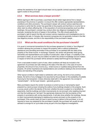 Page 114 Blake, Cassels & Graydon LLP
wishes the assistance of an agent should retain one by specific contract expressly defining the
agent’s duties to the purchaser.
What services does a lawyer provide?2.3.2
Before signing an offer to purchase, a purchaser should obtain legal advice from a lawyer
practising in the province in question, to ensure the offer contains appropriate representations,
conditions and other provisions. The purchaser’s lawyer will conduct various searches and
enquiries to verify that the vendor has good title to the property and that there is no prior lien or
other claim by others affecting title. In the acquisition of commercial properties (such as office
buildings), the purchaser’s counsel may conduct other due diligence investigations (for
example, reviewing the terms of leases in the building). The offer should specify the
purchaser’s right to search the title and conduct various inspections and investigations prior to
completing the sale. In Canada, title insurance companies are not generally involved in the title
due diligence process, and this is the responsibility of the purchaser’s lawyer.
What are the usual conditions for the purchaser’s benefit?2.3.3
It is usual in commercial transactions for the purchase agreement to contain a “due diligence”
condition allowing the purchaser to inspect the property (with or without professional
assistance) and permitting termination if the purchaser is not satisfied with the state of the
property or the rental income. In exchange, however, the vendor will generally resist giving
warranties and representations as to quality of construction, state of repair, or suitability to the
purchaser’s needs, as such may be matters not within the vendor’s knowledge and are matters
in respect of which the purchaser will be advised to satisfy itself through its due diligence.
From a real estate investor’s point of view, other conditions will likely be included in the
agreement of purchase and sale relating to the state of the title and, in the case of income
properties, the amount of any income (e.g., rental income or royalties) being derived from the
property. Of central importance are representations and conditions relating to the environmental
history and standing of the property.
Other typical conditions might relate to satisfaction with zoning, the terms of any existing
leases, the terms of any mortgage to be assumed by the purchaser or the availability of suitable
financing for the transaction. Unless otherwise dealt with in the agreement, the concept of
“caveat emptor” – let the buyer beware – generally governs.
Many purchasers require the vendor to produce a current survey or real property report
prepared by a land surveyor showing the outline of any buildings situated on the property. Such
a survey would confirm the identity of the land, whether the land is subject to or benefited by
easements, that the buildings and other improvements do not encroach onto neighbouring land
and that the buildings are “set back” the appropriate distances from the boundaries of the
property in accordance with zoning requirements. It will also show whether the buildings, fences
or other improvements belonging to neighbouring owners encroach on the property to be
purchased. If the vendor does not have a recent survey to deliver to the purchaser, or is not
required to have one prepared for the purchaser’s benefit, the purchaser will usually be well
advised to arrange for an up-to-date survey as part of its due diligence investigations.
 