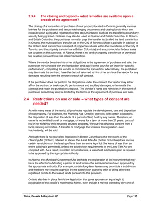 Blake, Cassels & Graydon LLP Page 115
The closing and beyond – what remedies are available upon a2.3.4
breach of the agreement?
The closing of a transaction of purchase of real property located in Ontario generally involves
lawyers for the purchaser and vendor exchanging documents and closing funds which are
released upon successful registration of title documentation, such as the transfer/deed and any
security being granted. Notaries may also be used in Quebec and British Columbia. In Ontario
and British Columbia, the purchaser normally pays the transfer tax (called the land transfer tax
in Ontario, the municipal land transfer tax in the City of Toronto (which is payable in addition to
the Ontario land transfer tax in respect of properties situate within the boundaries of the City of
Toronto) and the property transfer tax in British Columbia) and any provincial or federal sales
tax payable on the purchase. In Alberta, there is no land or property transfer tax or provincial
tax payable pursuant to a real estate transaction.
Where the vendor breaches his or her obligations in the agreement of purchase and sale, the
purchaser may proceed with the transaction and apply to the court for an order for “specific
performance”, compelling the vendor to complete the transaction. Alternatively, the purchaser
may terminate the contract, have the deposit returned to him or her and sue the vendor for any
damages resulting from the vendor’s breach of contract.
If the purchaser does not perform his obligations under the contract, the vendor may either
affirm the contract or seek specific performance and ancillary damages, or terminate the
contract and retain the purchaser’s deposit. The vendor’s rights and remedies in the event of
purchaser default may also be limited by the terms of the agreement of purchase and sale.
2.4 Restrictions on use or sale – what types of consent are
needed?
As with many areas of the world, all provinces regulate the development, use and disposition
of real property. For example, the Planning Act (Ontario) prohibits, with certain exceptions,
the disposition of less than the whole of a parcel of land held by any owner. Therefore, an
owner is not entitled to sell or mortgage, or lease for a term of more than 21 years, parts of
his or her holdings while retaining abutting property, without first obtaining consent from a
local planning committee. A transfer or mortgage that violates this legislation, even
inadvertently, will be void.
Although there is no equivalent legislation in British Columbia to the provisions of the
Planning Act (Ontario) referred to above, the Land Title Act (British Columbia) does impose
certain restrictions on the leasing of less than an entire legal lot (the lease of less than an
entire building is permitted), unless the subdivision requirements of the Land Title Act are
complied with. As a result, in certain circumstances, a leasehold subdivision plan is required
to be approved by the appropriate authority.
In Alberta, the Municipal Government Act prohibits the registration of an instrument that may
have the effect of subdividing a parcel of land unless the subdivision has been approved by
the appropriate authority. For example, certain long-term leases may constitute a subdivision
and therefore may require approval by the subdivision authority prior to being able to be
registered on title to the leased lands pursuant to this provision.
Ontario also has in place family law legislation that gives spouses an equal right to
possession of the couple’s matrimonial home, even though it may be owned by only one of
 
