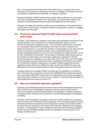 Page 116 Blake, Cassels & Graydon LLP
them. Thus the spouse of the owner of the matrimonial home is a necessary party to the
transaction, for the purpose of consenting to any sale or mortgage of the property, and must
execute both the agreement and the transfer or mortgage in question.
Family law legislation in British Columbia also provides certain protections to a spouse who
may have an unregistered interest in land. Accordingly, care must be taken if there is any
indication of marital problems between a seller of real estate and his or her spouse.
In Alberta, the Dower Act prohibits a married person from disposing of a homestead without
consent of the non-title spouse. A disposition includes, among others, a transfer, a mortgage
and a lease over three years.
2.5 Provincial and municipal transfer taxes and provincial
sales taxes
In Ontario, a land transfer tax is payable in most cases upon the transfer of ownership of real
property interests. This land transfer tax is imposed at graduated rates but for most
commercial transactions is slightly less than 1.5% of the total consideration for the transfer.
For real property situate within the boundaries of the City of Toronto, in addition to the
Ontario land transfer tax, a municipal land transfer tax is also payable in most cases upon the
transfer of ownership of real property interests. The municipal land transfer tax is also
imposed at graduated rates but for most commercial transactions is slightly less than 1.5% of
the total consideration for the transfer. The purchase of real estate is often accompanied by
the purchase of certain goods, such as furniture, appliances or equipment. In Ontario,
harmonized sales tax is payable by a purchaser at the rate of 13% of the value of all tangible
personal property purchased. Quebec also levies a graduated land transfer tax and a sales
tax. As previously mentioned, these taxes do not apply in Alberta, though there are land
registration charges (the fees are C$50 per transfer, plus C$1 per C$5,000 of value) and
federal goods and services taxes payable on certain real property interests at a rate of 5%.
A property transfer tax is payable in British Columbia upon the registration of a transfer of
land. The transfer tax is calculated at 1% of the first C$200,000 of fair market value and 2%
on the value above C$200,000. As well, there is a federal goods and services tax payable on
some real property interests at a rate of 5% and, in addition, a provincial sales tax payable on
most tangible personal property at a rate of 7%.
2.6 How are leasehold interests regulated?
Long-term ground leasehold interests are more common in the United Kingdom and Europe
than in North America. Nevertheless, increasingly, parcels of land in Ontario are held
pursuant to long-term ground and building leases as an alternative to freehold ownership in
arrangements often structured for tax purposes or to permit differing degrees of participation
and liability.
In Ontario, with few exceptions, any lease in excess of 21 years is treated as a conveyance
for the purposes of the Planning Act and any lease with a term (including renewals) in excess
of 50 years will attract land transfer tax and municipal land transfer tax (for leases of land in
the City of Toronto) calculated on the market value of the land. Quebec also has analogous
provisions. The registration of a lease in British Columbia with a term (including renewals) in
excess of 30 years will attract property transfer tax calculated on a formula set out in the
Property Transfer Tax Act.
 