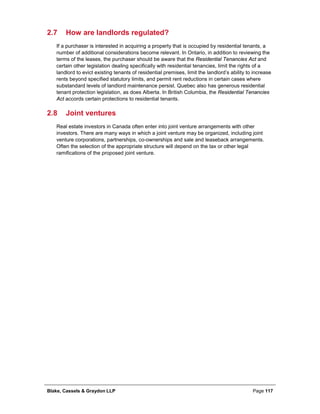 Blake, Cassels & Graydon LLP Page 117
2.7 How are landlords regulated?
If a purchaser is interested in acquiring a property that is occupied by residential tenants, a
number of additional considerations become relevant. In Ontario, in addition to reviewing the
terms of the leases, the purchaser should be aware that the Residential Tenancies Act and
certain other legislation dealing specifically with residential tenancies, limit the rights of a
landlord to evict existing tenants of residential premises, limit the landlord’s ability to increase
rents beyond specified statutory limits, and permit rent reductions in certain cases where
substandard levels of landlord maintenance persist. Quebec also has generous residential
tenant protection legislation, as does Alberta. In British Columbia, the Residential Tenancies
Act accords certain protections to residential tenants.
2.8 Joint ventures
Real estate investors in Canada often enter into joint venture arrangements with other
investors. There are many ways in which a joint venture may be organized, including joint
venture corporations, partnerships, co-ownerships and sale and leaseback arrangements.
Often the selection of the appropriate structure will depend on the tax or other legal
ramifications of the proposed joint venture.
 