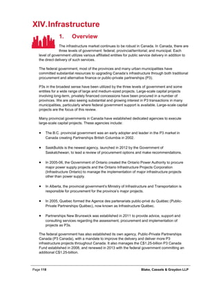 Page 118 Blake, Cassels & Graydon LLP
XIV.Infrastructure
Overview1.
The infrastructure market continues to be robust in Canada. In Canada, there are
three levels of government: federal; provincial/territorial; and municipal. Each
level of government utilizes various affiliated entities for public service delivery in addition to
the direct delivery of such services.
The federal government, most of the provinces and many urban municipalities have
committed substantial resources to upgrading Canada’s infrastructure through both traditional
procurement and alternative finance or public-private partnerships (P3).
P3s in the broadest sense have been utilized by the three levels of government and some
entities for a wide range of large and medium-sized projects. Large-scale capital projects
involving long-term, privately financed concessions have been procured in a number of
provinces. We are also seeing substantial and growing interest in P3 transactions in many
municipalities, particularly where federal government support is available. Large-scale capital
projects are the focus of this review.
Many provincial governments in Canada have established dedicated agencies to execute
large-scale capital projects. These agencies include:
• The B.C. provincial government was an early adopter and leader in the P3 market in
Canada creating Partnerships British Columbia in 2002.
• SaskBuilds is the newest agency, launched in 2012 by the Government of
Saskatchewan, to lead a review of procurement options and make recommendations.
• In 2005-06, the Government of Ontario created the Ontario Power Authority to procure
major power supply projects and the Ontario Infrastructure Projects Corporation
(Infrastructure Ontario) to manage the implementation of major infrastructure projects
other than power supply.
• In Alberta, the provincial government’s Ministry of Infrastructure and Transportation is
responsible for procurement for the province’s major projects.
• In 2005, Quebec formed the Agence des partenariats public-privé du Québec (Public-
Private Partnerships Québec), now known as Infrastructure Québec.
• Partnerships New Brunswick was established in 2011 to provide advice, support and
consulting services regarding the assessment, procurement and implementation of
projects as P3s.
The federal government has also established its own agency, Public-Private Partnerships
Canada (P3 Canada), with a mandate to improve the delivery and deliver more P3
infrastructure projects throughout Canada. It also manages the C$1.25-billion P3 Canada
Fund established in 2008, and renewed in 2013 with the federal government committing an
additional C$1.25-billion.
 
