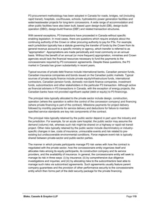 Blake, Cassels & Graydon LLP Page 119
P3 procurement methodology has been adopted in Canada for roads, bridges, rail (including
rapid transit), hospitals, courthouses, schools, hydroelectric power generation facilities and
water/wastewater projects for long-term concessions. A wide range of accommodation and
other public facilities have also been built, based upon design-build (DB), design-build-
operation (DBO), design-build finance (DBF) and related transaction structures.
With several exceptions, P3 transactions have proceeded in Canada without specific
enabling legislation. In most cases, there are questions which require analysis about the
continuing authority of the Crown or other procuring authority to pay for P3s. For example,
each jurisdiction typically has a statute governing the transfer of funds by the Crown from its
general revenue account to a specific ministry or agency, which transfer is referred to as
“appropriation”. Appropriations are made periodically and most commonly on an annual
basis. Without the benefit of an annual (or more frequent) appropriation, ministries and Crown
agencies would lack the financial resources necessary to fund the payments to the
concessionaire required by P3 concession agreements. Despite these questions, the P3
market in Canada has grown substantially in recent years.
Typical sources of private debt finance include international banks, Canadian pension funds,
Canadian insurance companies and bonds issued on the Canadian public markets. Typical
sources of private equity finance include private equity/infrastructure funds, international
contractors, Canadian pension funds, domestic non-bank finance companies, investment
funds, subcontractors and other stakeholders in the particular P3 transaction. Although active
as financial advisers in P3 transactions in Canada, with the exception of energy projects, the
Canadian banks have not provided significant capital (debt or equity) to P3 financings.
The principal risks typically allocated to the private sector include design, construction,
operation (where the operation is within the control of the concession company) and financing
(where private financing is part of the contract). Milestone payments for project delivery
followed by monthly payments for service delivery and deductions for failure to maintain
specified service standards are key risk components of the contract.
The principal risks typically retained by the public sector depend in part upon the industry and
the jurisdiction. For example, for an acute care hospital, the public sector may assume the
demand (volume) risk, whereas such risk might be shared on a highway or rapid rail transit
project. Other risks typically retained by the public sector include discriminatory or industry-
specific changes in law, costs of insurance, uninsurable events and risk related to pre-
existing but undiscoverable environmental conditions. Force majeure event risk is typically
shared between private-sector and public-sector parties.
The manner in which private participants manage P3 risk varies with how the contract is
negotiated with the private sector, how the concessionaire entity organizes itself and
allocates risks among its equity participants, its construction company and its service
providers, and the availability of insurance. In general, the concessionaire entity will seek to
manage its risk in three ways: (i) by insurance; (ii) by comprehensive due diligence
investigations and inquiries; and (iii) by allocating risks to the subcontractors best able to
manage such risks via subcontract agreements. Such agreements usually feature parent
company guarantees and the provision of other performance security to the concessionaire
entity which then forms part of the debt security package for the private financing.
 