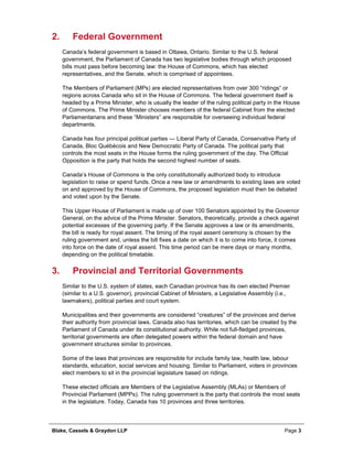 Blake, Cassels & Graydon LLP Page 3
Federal Government2.
Canada’s federal government is based in Ottawa, Ontario. Similar to the U.S. federal
government, the Parliament of Canada has two legislative bodies through which proposed
bills must pass before becoming law: the House of Commons, which has elected
representatives, and the Senate, which is comprised of appointees.
The Members of Parliament (MPs) are elected representatives from over 300 “ridings” or
regions across Canada who sit in the House of Commons. The federal government itself is
headed by a Prime Minister, who is usually the leader of the ruling political party in the House
of Commons. The Prime Minister chooses members of the federal Cabinet from the elected
Parliamentarians and these “Ministers” are responsible for overseeing individual federal
departments.
Canada has four principal political parties — Liberal Party of Canada, Conservative Party of
Canada, Bloc Québécois and New Democratic Party of Canada. The political party that
controls the most seats in the House forms the ruling government of the day. The Official
Opposition is the party that holds the second highest number of seats.
Canada’s House of Commons is the only constitutionally authorized body to introduce
legislation to raise or spend funds. Once a new law or amendments to existing laws are voted
on and approved by the House of Commons, the proposed legislation must then be debated
and voted upon by the Senate.
This Upper House of Parliament is made up of over 100 Senators appointed by the Governor
General, on the advice of the Prime Minister. Senators, theoretically, provide a check against
potential excesses of the governing party. If the Senate approves a law or its amendments,
the bill is ready for royal assent. The timing of the royal assent ceremony is chosen by the
ruling government and, unless the bill fixes a date on which it is to come into force, it comes
into force on the date of royal assent. This time period can be mere days or many months,
depending on the political timetable.
Provincial and Territorial Governments3.
Similar to the U.S. system of states, each Canadian province has its own elected Premier
(similar to a U.S. governor), provincial Cabinet of Ministers, a Legislative Assembly (i.e.,
lawmakers), political parties and court system.
Municipalities and their governments are considered “creatures” of the provinces and derive
their authority from provincial laws. Canada also has territories, which can be created by the
Parliament of Canada under its constitutional authority. While not full-fledged provinces,
territorial governments are often delegated powers within the federal domain and have
government structures similar to provinces.
Some of the laws that provinces are responsible for include family law, health law, labour
standards, education, social services and housing. Similar to Parliament, voters in provinces
elect members to sit in the provincial legislature based on ridings.
These elected officials are Members of the Legislative Assembly (MLAs) or Members of
Provincial Parliament (MPPs). The ruling government is the party that controls the most seats
in the legislature. Today, Canada has 10 provinces and three territories.
 