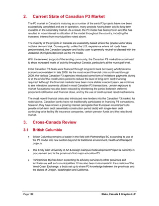 Page 120 Blake, Cassels & Graydon LLP
Current State of Canadian P3 Market2.
The P3 market in Canada is maturing as a number of the early P3 projects have now been
successfully completed and are in operation, many projects having been sold to long-term
investors in the secondary market. As a result, the P3 model has been proven and this has
resulted in more interest in utilization of the model throughout the country, including the
increased interest from municipalities noted above.
The majority of the projects in Canada are availability-based where the private sector does
not take demand risk. Consequently, unlike the U.S. experience where toll roads have
predominated, the Canadian taxpayer and facility user is generally neutral-to-pleased with the
utilization of projects delivered via the P3 model.
With the renewed support of the lending community, the Canadian P3 market has continued
to show increased levels of activity throughout Canada, particularly at the municipal level.
Initial Canadian P3 deals were financed through long-term bank borrowing which became
scarce to non-existent in late 2008. As the most recent financial crisis continued through
2009, the various Canadian P3 agencies introduced some form of milestone payments during
or at the end of the construction period to reduce the level of long-term debt financing
required. Although the financial markets have been more stable in recent years, we continue
to see milestone payments utilized in most Canadian P3 transactions. Lender exposure to
market fluctuations has also been reduced by shortening the period between preferred
proponent notification and financial close, and by the use of credit-spread reset mechanisms.
The most recent financial crisis also introduced new lenders into the Canadian P3 market. As
noted above, Canadian banks have not traditionally participated in financing P3 transactions,
however, they have shown a growing interest (alongside their European counterparts) to
provide short-term debt (essentially construction period debt) with longer-term debt
continuing to be led by life insurance companies, certain pension funds and the rated bond
market.
Cross-Canada Review3.
3.1 British Columbia
• British Columbia remains a leader in the field with Partnerships BC expanding its use of
the P3 model into new sectors beyond its traditional environment, health and transport
projects.
• The Emily Carr University of Art & Design Campus Redevelopment Project is currently in
procurement and is the province’s first major education P3.
• Partnerships BC has been expanding its advisory services to other provinces and
territories as well as to municipalities. It has also been instrumental in the creation of the
West Coast Exchange, a body set up to share P3 knowledge between the provinces and
the states of Oregon, Washington and California.
 