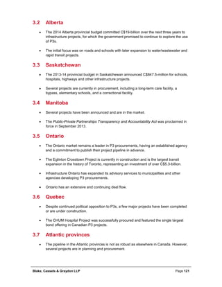 Blake, Cassels & Graydon LLP Page 121
3.2 Alberta
• The 2014 Alberta provincial budget committed C$19-billion over the next three years to
infrastructure projects, for which the government promised to continue to explore the use
of P3s.
• The initial focus was on roads and schools with later expansion to water/wastewater and
rapid transit projects.
3.3 Saskatchewan
• The 2013-14 provincial budget in Saskatchewan announced C$847.5-million for schools,
hospitals, highways and other infrastructure projects.
• Several projects are currently in procurement, including a long-term care facility, a
bypass, elementary schools, and a correctional facility.
3.4 Manitoba
• Several projects have been announced and are in the market.
• The Public-Private Partnerships Transparency and Accountability Act was proclaimed in
force in September 2013.
3.5 Ontario
• The Ontario market remains a leader in P3 procurements, having an established agency
and a commitment to publish their project pipeline in advance.
• The Eglinton Crosstown Project is currently in construction and is the largest transit
expansion in the history of Toronto, representing an investment of over C$5.3-billion.
• Infrastructure Ontario has expanded its advisory services to municipalities and other
agencies developing P3 procurements.
• Ontario has an extensive and continuing deal flow.
3.6 Quebec
• Despite continued political opposition to P3s, a few major projects have been completed
or are under construction.
• The CHUM Hospital Project was successfully procured and featured the single largest
bond offering in Canadian P3 projects.
3.7 Atlantic provinces
• The pipeline in the Atlantic provinces is not as robust as elsewhere in Canada. However,
several projects are in planning and procurement.
 