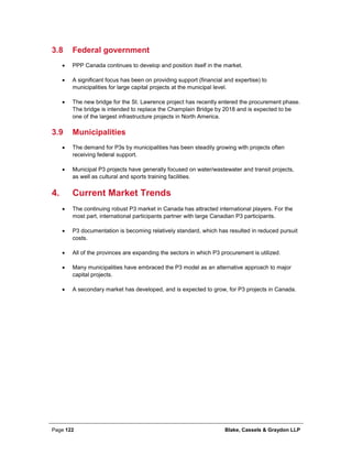 Page 122 Blake, Cassels & Graydon LLP
3.8 Federal government
• PPP Canada continues to develop and position itself in the market.
• A significant focus has been on providing support (financial and expertise) to
municipalities for large capital projects at the municipal level.
• The new bridge for the St. Lawrence project has recently entered the procurement phase.
The bridge is intended to replace the Champlain Bridge by 2018 and is expected to be
one of the largest infrastructure projects in North America.
3.9 Municipalities
• The demand for P3s by municipalities has been steadily growing with projects often
receiving federal support.
• Municipal P3 projects have generally focused on water/wastewater and transit projects,
as well as cultural and sports training facilities.
Current Market Trends4.
• The continuing robust P3 market in Canada has attracted international players. For the
most part, international participants partner with large Canadian P3 participants.
• P3 documentation is becoming relatively standard, which has resulted in reduced pursuit
costs.
• All of the provinces are expanding the sectors in which P3 procurement is utilized.
• Many municipalities have embraced the P3 model as an alternative approach to major
capital projects.
• A secondary market has developed, and is expected to grow, for P3 projects in Canada.
 