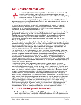 Blake, Cassels & Graydon LLP Page 123
XV. Environmental Law
As Canadians become ever more vigilant about the state of the environment and
insistent that offenders of environmental laws be held accountable, we have
witnessed an increasing degree of government regulation and corresponding activity
intent upon protecting the environment.
As a result, it is imperative that anyone in a business venture be fully informed on
what the relevant environmental laws allow and prohibit, and how to respond to the demands of
both governments and the public.
All levels of government across Canada have enacted legislation to regulate the impact of
business activities on the environment. Environmental legislation and regulation is not only
complex, but all too often exceedingly vague, providing environmental regulators with
considerable discretion in the enforcement of the law.
Consequently, courts have been active in developing new standards and principles for enforcing
environmental legislation. In addition, civil environmental lawsuits are now commonplace in
Canadian courtrooms involving claims over chemical spills, contaminated land, noxious air
emissions, noise and major industrial projects. The result has been a proliferation of
environmental rules and standards to such an extent that one needs a “road map” to work
through the legal maze.
The environment is not named specifically in the Canadian Constitution and consequently neither
federal nor provincial governments have exclusive jurisdiction over it. Rather, jurisdiction is based
upon other named “heads of power”, such as criminal law, fisheries or natural resources. For
many matters falling under the broad label known as the “environment”, both the federal and
provincial governments can and do exercise regulatory responsibilities.
This is referred to as “concurrent jurisdiction”, which, in practical terms for business managers,
means that businesses must comply with both provincial and federal regulations. Historically, the
provinces have taken the lead with respect to environmental conservation and protection.
However, the federal government continues to have a role in this area. In addition, some
municipalities are also becoming more active, as is evidenced, for example, by their use of
bylaws to regulate such matters as the development of contaminated land, the discharge of liquid
effluent into municipal sewage systems, and reporting on the emission of chemical substances in
the course of business operations.
Environmental statutes create offences for non-compliance that can result in substantial
penalties, including million-dollar fines and/or imprisonment. Many provide that maximum fines
are doubled for subsequent offences and can be levied for each day an offence continues. Most
environmental statutes impose liability on directors, officers, employees or agents of a company
where they authorize, permit or acquiesce in the commission of an offence, whether or not the
company is prosecuted. Companies and individuals may escape environmental liability on the
basis that they took all reasonable steps to prevent the offence from occurring. However, in a
growing number of cases, liability may be absolute if a spill or discharge of a contaminant occurs.
Some statutes create administrative penalties, which are fines that can be levied by government
regulators as opposed to the courts. There are also some jurisdictions that allow for tickets,
similar to motor vehicle infractions, to be issued for non-compliance. Enforcement officers
generally have rights to inspect premises, issue stop-work orders, investigate non-compliance
and obtain warrants to enter and search property, and seize anything that is believed to be
relevant to an alleged offence. A number of jurisdictions also have administrative tribunals to
handle appeals of decisions made by such inspectors and other government officials.
Toxic and Dangerous Substances1.
The Canadian Environmental Protection Act (CEPA) provides the federal government with
“cradle to grave” regulatory authority over substances considered toxic. The regime provides
 