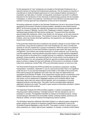 Page 124 Blake, Cassels & Graydon LLP
for the assessment of “new” substances not included on the Domestic Substances List, a
national inventory of chemical and biotechnical substances. The Act requires an importer or
manufacturer to notify the federal government of a new substance before manufacture or
importation can take place in Canada. Consequently, businesses must build in a sufficient
lead-time for the introduction of new chemicals or biotechnology products into the Canadian
marketplace. In certain circumstances, manufacturers and importers must also report new
activities involving approved new substances so they can be re-evaluated.
All existing substances included on the Domestic Substances List are in the process of being
assessed by Environment Canada for bioaccumulation, persistence and inherent toxicity
(BPIT). Environment Canada has collected information and conducted risk assessments with
respect to a series of “Batches” as part of the “Challenge to Industry” program, which
addressed approximately 200 high-priority substances. The government has identified
approximately 500 substances, which it has divided into nine groups, as the next priority for
assessment over the next five years. This initiative is known as the Substances Grouping
Initiative, which will include information gathering, risk assessment, risk management,
research and monitoring.
If the government determines that a substance may present a danger to human health or the
environment, it may add the substance to the Toxic Substances List, which currently lists
upwards of 125 toxic substances or groups of substances. Within two years of a substance
being added to the list, Environment Canada is required to take action with respect to its
management. Such actions may include preventive or control measures, such as securing
voluntary agreements, requiring pollution prevention plans or issuing restrictive regulations
that may provide for the phase-out or outright banning of a substance. Substances that are
persistent, bioaccumulative, and result primarily from human activity must be placed on the
Virtual Elimination List, and companies will then be required to prepare virtual elimination
plans to achieve a release limit set by the Minister of Environment or the Minister of Health.
Listed toxic substances include PCBs, CFCs and chlorinated solvents, to name but a few.
The Pest Control Products Act (PCPA) prohibits the manufacture, possession, handling,
transportation, importation, distribution or use of a pest control product that is not registered
under the Act or in any way that endangers human health or the safety of the environment.
Pest control products are registered only if their risks and value are determined to be
acceptable by the Minister of Health. A risk assessment includes special consideration of the
different sensitivities to pest control products of major identifiable groups such as children
and seniors, and an assessment of aggregate exposure and cumulative effects. New
information about risks and values must be reported, and a re-evaluation of currently
registered products must take place. The public must be consulted before significant
registration decisions are made. The public is given access to information provided in relation
to registered pest control products.
The Hazardous Products Act (HPA) prohibits suppliers, in certain circumstances, from
importing and/or selling hazardous “controlled products” that are intended for use in a
workplace in Canada. The legislation identifies six classes of controlled products, namely
compressed gas, flammable and combustible material, oxidizing material, poisonous and
infectious material, corrosive material and dangerously reactive material.
The Workplace Hazardous Materials Information System is a national program designed to
protect workers from exposure to hazardous material that is established in part by the
Controlled Products Regulations under the HPA. This system is similar to what is known in
other jurisdictions as “worker right-to-know” legislation. In Canada, it consists of both federal
 