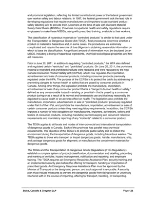 Blake, Cassels & Graydon LLP Page 125
and provincial legislation, reflecting the limited constitutional power of the federal government
over worker safety and labour relations. In 1987, the federal government took the lead role in
developing regulations that require manufacturers and importers to use standard product
safety labelling and to provide their customers at the time of sale with standard Material
Safety Data Sheets (MSDSs). Provincial occupational health and safety regulations require
employees to make these MSDSs, along with prescribed training, available to their workers.
The classification of hazardous materials or “controlled products” is similar to that used under
the Transportation of Dangerous Goods Act (TDGA). Test procedures determine whether a
product or material is hazardous and, in some cases, the procedures are extremely
complicated and require the exercise of due diligence in obtaining reasonable information on
which to base the classification. A significant amount of information must be disclosed on an
MSDS, including a listing of hazardous ingredients, chemical toxicological properties and first
aid measures.
Prior to June 20, 2011, in addition to regulating “controlled products,” the HPA also defined
and regulated certain “restricted” and “prohibited” products. On June 20, 2011, the provisions
relating to restricted and prohibited products were repealed and were replaced by the new
Canada Consumer Product Safety Act (CCPSA), which now regulates the importation,
advertisement and sale of consumer products, including consumer products previously
regulated under the HPA. The purpose of the CCPSA is to protect the public by addressing or
preventing dangers to human health or safety that are posed by consumer products in
Canada. Among other things, the legislation prohibits the manufacture, importation,
advertisement or sale of any consumer product that is a “danger to human health or safety,”
defined as any unreasonable hazard – existing or potential – that is posed by a consumer
product during or as a result of its normal and foreseeable use and that may reasonably be
expected to cause death or an adverse effect on health. The legislation also prohibits the
manufacture, importation, advertisement or sale of “prohibited products” previously regulated
under Part I of the HPA, and prohibits the manufacture, importation, advertisement or sale of
certain consumer products unless they meet regulatory requirements. In addition, the CCPSA
imposes a number of new obligations on manufacturers, importers, advertisers, sellers and
testers of consumer products, including mandatory record-keeping and document retention
requirements and mandatory reporting of any “incidents” related to a consumer product.
The TDGA applies to all facets and modes of inter-provincial and international transportation
of dangerous goods in Canada. Each of the provinces has parallel intra-provincial
requirements. The objective of the TDGA is to promote public safety and to protect the
environment during the transportation of dangerous goods, including hazardous wastes. The
TDGA applies to those who transport or import dangerous goods; handle, manufacture, ship,
and package dangerous goods for shipment; or manufacture the containment materials for
dangerous goods.
The TDGA and the Transportation of Dangerous Goods Regulations (TDG Regulations)
establish a complex system of product classification, documentation and labelling; placarding
and marking of vehicles; hazard management, notification and reporting; and employee
training. The TDGA requires an Emergency Response Assistance Plan, security training and
an implemented security plan before the offering for transport, handling or importation of
prescribed goods. An Emergency Response Assistance Plan must be approved by the
Minister of Transport or the designated person, and such approval is revocable. A security
plan must include measures to prevent the dangerous goods from being stolen or unlawfully
interfered with in the course of importing, offering for transport, handling, or transporting.
 