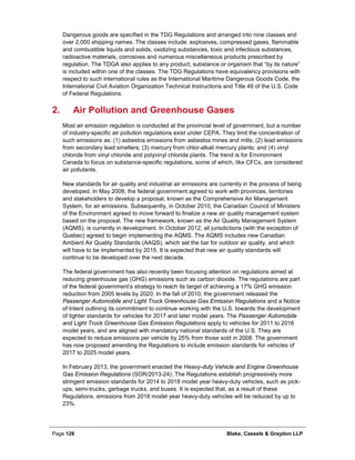 Page 126 Blake, Cassels & Graydon LLP
Dangerous goods are specified in the TDG Regulations and arranged into nine classes and
over 2,000 shipping names. The classes include: explosives, compressed gases, flammable
and combustible liquids and solids, oxidizing substances, toxic and infectious substances,
radioactive materials, corrosives and numerous miscellaneous products prescribed by
regulation. The TDGA also applies to any product, substance or organism that “by its nature”
is included within one of the classes. The TDG Regulations have equivalency provisions with
respect to such international rules as the International Maritime Dangerous Goods Code, the
International Civil Aviation Organization Technical Instructions and Title 49 of the U.S. Code
of Federal Regulations.
Air Pollution and Greenhouse Gases2.
Most air emission regulation is conducted at the provincial level of government, but a number
of industry-specific air pollution regulations exist under CEPA. They limit the concentration of
such emissions as: (1) asbestos emissions from asbestos mines and mills; (2) lead emissions
from secondary lead smelters; (3) mercury from chlor-alkali mercury plants; and (4) vinyl
chloride from vinyl chloride and polyvinyl chloride plants. The trend is for Environment
Canada to focus on substance-specific regulations, some of which, like CFCs, are considered
air pollutants.
New standards for air quality and industrial air emissions are currently in the process of being
developed. In May 2008, the federal government agreed to work with provinces, territories
and stakeholders to develop a proposal, known as the Comprehensive Air Management
System, for air emissions. Subsequently, in October 2010, the Canadian Council of Ministers
of the Environment agreed to move forward to finalize a new air quality management system
based on the proposal. The new framework, known as the Air Quality Management System
(AQMS), is currently in development. In October 2012, all jurisdictions (with the exception of
Quebec) agreed to begin implementing the AQMS. The AQMS includes new Canadian
Ambient Air Quality Standards (AAQS), which set the bar for outdoor air quality, and which
will have to be implemented by 2015. It is expected that new air quality standards will
continue to be developed over the next decade.
The federal government has also recently been focusing attention on regulations aimed at
reducing greenhouse gas (GHG) emissions such as carbon dioxide. The regulations are part
of the federal government’s strategy to reach its target of achieving a 17% GHG emission
reduction from 2005 levels by 2020. In the fall of 2010, the government released the
Passenger Automobile and Light Truck Greenhouse Gas Emission Regulations and a Notice
of Intent outlining its commitment to continue working with the U.S. towards the development
of tighter standards for vehicles for 2017 and later model years. The Passenger Automobile
and Light Truck Greenhouse Gas Emission Regulations apply to vehicles for 2011 to 2016
model years, and are aligned with mandatory national standards of the U.S. They are
expected to reduce emissions per vehicle by 25% from those sold in 2008. The government
has now proposed amending the Regulations to include emission standards for vehicles of
2017 to 2025 model years.
In February 2013, the government enacted the Heavy-duty Vehicle and Engine Greenhouse
Gas Emission Regulations (SOR/2013-24). The Regulations establish progressively more
stringent emission standards for 2014 to 2018 model year heavy-duty vehicles, such as pick-
ups, semi-trucks, garbage trucks, and buses. It is expected that, as a result of these
Regulations, emissions from 2018 model year heavy-duty vehicles will be reduced by up to
23%.
 