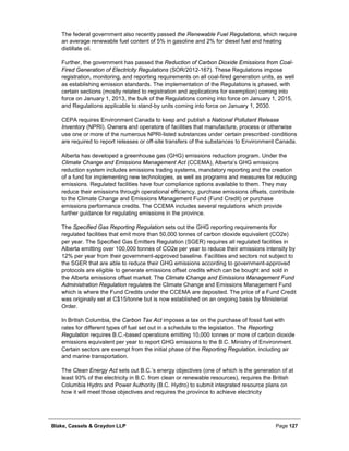 Blake, Cassels & Graydon LLP Page 127
The federal government also recently passed the Renewable Fuel Regulations, which require
an average renewable fuel content of 5% in gasoline and 2% for diesel fuel and heating
distillate oil.
Further, the government has passed the Reduction of Carbon Dioxide Emissions from Coal-
Fired Generation of Electricity Regulations (SOR/2012-167). These Regulations impose
registration, monitoring, and reporting requirements on all coal-fired generation units, as well
as establishing emission standards. The implementation of the Regulations is phased, with
certain sections (mostly related to registration and applications for exemption) coming into
force on January 1, 2013, the bulk of the Regulations coming into force on January 1, 2015,
and Regulations applicable to stand-by units coming into force on January 1, 2030.
CEPA requires Environment Canada to keep and publish a National Pollutant Release
Inventory (NPRI). Owners and operators of facilities that manufacture, process or otherwise
use one or more of the numerous NPRI-listed substances under certain prescribed conditions
are required to report releases or off-site transfers of the substances to Environment Canada.
Alberta has developed a greenhouse gas (GHG) emissions reduction program. Under the
Climate Change and Emissions Management Act (CCEMA), Alberta’s GHG emissions
reduction system includes emissions trading systems, mandatory reporting and the creation
of a fund for implementing new technologies, as well as programs and measures for reducing
emissions. Regulated facilities have four compliance options available to them. They may
reduce their emissions through operational efficiency, purchase emissions offsets, contribute
to the Climate Change and Emissions Management Fund (Fund Credit) or purchase
emissions performance credits. The CCEMA includes several regulations which provide
further guidance for regulating emissions in the province.
The Specified Gas Reporting Regulation sets out the GHG reporting requirements for
regulated facilities that emit more than 50,000 tonnes of carbon dioxide equivalent (CO2e)
per year. The Specified Gas Emitters Regulation (SGER) requires all regulated facilities in
Alberta emitting over 100,000 tonnes of CO2e per year to reduce their emissions intensity by
12% per year from their government-approved baseline. Facilities and sectors not subject to
the SGER that are able to reduce their GHG emissions according to government-approved
protocols are eligible to generate emissions offset credits which can be bought and sold in
the Alberta emissions offset market. The Climate Change and Emissions Management Fund
Administration Regulation regulates the Climate Change and Emissions Management Fund
which is where the Fund Credits under the CCEMA are deposited. The price of a Fund Credit
was originally set at C$15/tonne but is now established on an ongoing basis by Ministerial
Order.
In British Columbia, the Carbon Tax Act imposes a tax on the purchase of fossil fuel with
rates for different types of fuel set out in a schedule to the legislation. The Reporting
Regulation requires B.C.-based operations emitting 10,000 tonnes or more of carbon dioxide
emissions equivalent per year to report GHG emissions to the B.C. Ministry of Environment.
Certain sectors are exempt from the initial phase of the Reporting Regulation, including air
and marine transportation.
The Clean Energy Act sets out B.C.’s energy objectives (one of which is the generation of at
least 93% of the electricity in B.C. from clean or renewable resources), requires the British
Columbia Hydro and Power Authority (B.C. Hydro) to submit integrated resource plans on
how it will meet those objectives and requires the province to achieve electricity
 