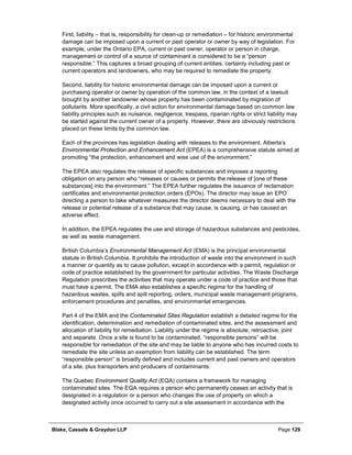 Blake, Cassels & Graydon LLP Page 129
First, liability – that is, responsibility for clean-up or remediation – for historic environmental
damage can be imposed upon a current or past operator or owner by way of legislation. For
example, under the Ontario EPA, current or past owner, operator or person in charge,
management or control of a source of contaminant is considered to be a “person
responsible.” This captures a broad grouping of current entities, certainly including past or
current operators and landowners, who may be required to remediate the property.
Second, liability for historic environmental damage can be imposed upon a current or
purchasing operator or owner by operation of the common law, in the context of a lawsuit
brought by another landowner whose property has been contaminated by migration of
pollutants. More specifically, a civil action for environmental damage based on common law
liability principles such as nuisance, negligence, trespass, riparian rights or strict liability may
be started against the current owner of a property. However, there are obviously restrictions
placed on these limits by the common law.
Each of the provinces has legislation dealing with releases to the environment. Alberta’s
Environmental Protection and Enhancement Act (EPEA) is a comprehensive statute aimed at
promoting “the protection, enhancement and wise use of the environment.”
The EPEA also regulates the release of specific substances and imposes a reporting
obligation on any person who “releases or causes or permits the release of [one of these
substances] into the environment.” The EPEA further regulates the issuance of reclamation
certificates and environmental protection orders (EPOs). The director may issue an EPO
directing a person to take whatever measures the director deems necessary to deal with the
release or potential release of a substance that may cause, is causing, or has caused an
adverse effect.
In addition, the EPEA regulates the use and storage of hazardous substances and pesticides,
as well as waste management.
British Columbia’s Environmental Management Act (EMA) is the principal environmental
statute in British Columbia. It prohibits the introduction of waste into the environment in such
a manner or quantity as to cause pollution, except in accordance with a permit, regulation or
code of practice established by the government for particular activities. The Waste Discharge
Regulation prescribes the activities that may operate under a code of practice and those that
must have a permit. The EMA also establishes a specific regime for the handling of
hazardous wastes, spills and spill reporting, orders, municipal waste management programs,
enforcement procedures and penalties, and environmental emergencies.
Part 4 of the EMA and the Contaminated Sites Regulation establish a detailed regime for the
identification, determination and remediation of contaminated sites, and the assessment and
allocation of liability for remediation. Liability under the regime is absolute, retroactive, joint
and separate. Once a site is found to be contaminated, “responsible persons” will be
responsible for remediation of the site and may be liable to anyone who has incurred costs to
remediate the site unless an exemption from liability can be established. The term
“responsible person” is broadly defined and includes current and past owners and operators
of a site, plus transporters and producers of contaminants.
The Quebec Environment Quality Act (EQA) contains a framework for managing
contaminated sites. The EQA requires a person who permanently ceases an activity that is
designated in a regulation or a person who changes the use of property on which a
designated activity once occurred to carry out a site assessment in accordance with the
 