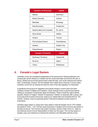Page 4 Blake, Cassels & Graydon LLP
Canada’s 10 Provinces Capital
Alberta Edmonton
British Columbia Victoria
Manitoba Winnipeg
New Brunswick Fredericton
Newfoundland and Labrador St. John's
Nova Scotia Halifax
Ontario Toronto
Prince Edward Island Charlottetown
Quebec Québec City
Saskatchewan Regina
Canada’s Territories Capital
Northwest Territories Yellowknife
Nunavut Iqaluit
Yukon Whitehorse
Canada’s Legal System4.
Canadian courts are considered independent of the government. Elected politicians and
bureaucrats cannot influence or dictate how the courts administer and enforce the law. In
theory, federal and provincial governments make the laws, and courts interpret and enforce
them. Increasingly, however, the line between who makes laws is blurring. In some cases,
Canada’s courts end up making new laws by virtue of the way legislation is interpreted.
A significant driving force for legislative and judicial change in recent years has been
Canada’s Charter of Rights and Freedoms, which imposes limits on government activity
relating to Canadians’ fundamental rights and liberties. These include the right to liberty,
equality, freedom of religion, freedom of expression, freedom to associate with a group, and
to be presumed innocent until proven guilty by an independent and impartial tribunal. The
Charter, however, does not generally govern interactions between private citizens or
businesses.
Canada’s legal system is unique from many others in that the Quebec Act of 1774 created
two systems of law — the “civil law” governing those in Quebec and a common law system in
all other provinces. The common law system of justice, similar to that in the U.S., relies on
the historical record of court interpretations of laws over the years. The civil law system in
Quebec uses court decisions to interpret the intentions and allowable authority of law-
 