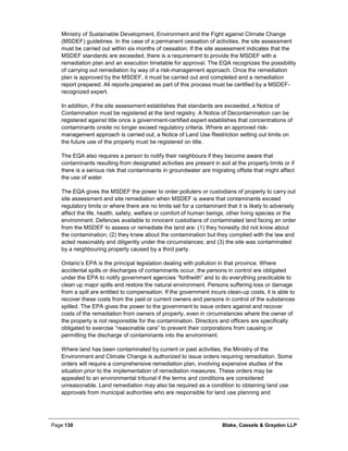 Page 130 Blake, Cassels & Graydon LLP
Ministry of Sustainable Development, Environment and the Fight against Climate Change
(MSDEF) guidelines. In the case of a permanent cessation of activities, the site assessment
must be carried out within six months of cessation. If the site assessment indicates that the
MSDEF standards are exceeded, there is a requirement to provide the MSDEF with a
remediation plan and an execution timetable for approval. The EQA recognizes the possibility
of carrying out remediation by way of a risk-management approach. Once the remediation
plan is approved by the MSDEF, it must be carried out and completed and a remediation
report prepared. All reports prepared as part of this process must be certified by a MSDEF-
recognized expert.
In addition, if the site assessment establishes that standards are exceeded, a Notice of
Contamination must be registered at the land registry. A Notice of Decontamination can be
registered against title once a government-certified expert establishes that concentrations of
contaminants onsite no longer exceed regulatory criteria. Where an approved risk-
management approach is carried out, a Notice of Land Use Restriction setting out limits on
the future use of the property must be registered on title.
The EQA also requires a person to notify their neighbours if they become aware that
contaminants resulting from designated activities are present in soil at the property limits or if
there is a serious risk that contaminants in groundwater are migrating offsite that might affect
the use of water.
The EQA gives the MSDEF the power to order polluters or custodians of property to carry out
site assessment and site remediation when MSDEF is aware that contaminants exceed
regulatory limits or where there are no limits set for a contaminant that it is likely to adversely
affect the life, health, safety, welfare or comfort of human beings, other living species or the
environment. Defences available to innocent custodians of contaminated land facing an order
from the MSDEF to assess or remediate the land are: (1) they honestly did not know about
the contamination; (2) they knew about the contamination but they complied with the law and
acted reasonably and diligently under the circumstances; and (3) the site was contaminated
by a neighbouring property caused by a third party.
Ontario’s EPA is the principal legislation dealing with pollution in that province. Where
accidental spills or discharges of contaminants occur, the persons in control are obligated
under the EPA to notify government agencies “forthwith” and to do everything practicable to
clean up major spills and restore the natural environment. Persons suffering loss or damage
from a spill are entitled to compensation. If the government incurs clean-up costs, it is able to
recover these costs from the past or current owners and persons in control of the substances
spilled. The EPA gives the power to the government to issue orders against and recover
costs of the remediation from owners of property, even in circumstances where the owner of
the property is not responsible for the contamination. Directors and officers are specifically
obligated to exercise “reasonable care” to prevent their corporations from causing or
permitting the discharge of contaminants into the environment.
Where land has been contaminated by current or past activities, the Ministry of the
Environment and Climate Change is authorized to issue orders requiring remediation. Some
orders will require a comprehensive remediation plan, involving expensive studies of the
situation prior to the implementation of remediation measures. These orders may be
appealed to an environmental tribunal if the terms and conditions are considered
unreasonable. Land remediation may also be required as a condition to obtaining land use
approvals from municipal authorities who are responsible for land use planning and
 