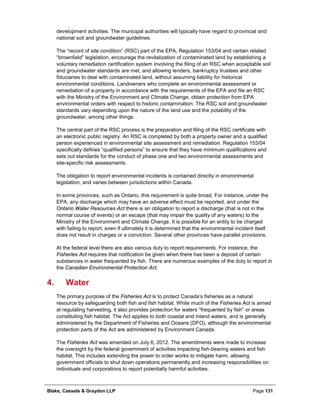 Blake, Cassels & Graydon LLP Page 131
development activities. The municipal authorities will typically have regard to provincial and
national soil and groundwater guidelines.
The “record of site condition” (RSC) part of the EPA, Regulation 153/04 and certain related
“brownfield” legislation, encourage the revitalization of contaminated land by establishing a
voluntary remediation certification system involving the filing of an RSC when acceptable soil
and groundwater standards are met, and allowing lenders, bankruptcy trustees and other
fiduciaries to deal with contaminated land, without assuming liability for historical
environmental conditions. Landowners who complete an environmental assessment or
remediation of a property in accordance with the requirements of the EPA and file an RSC
with the Ministry of the Environment and Climate Change, obtain protection from EPA
environmental orders with respect to historic contamination. The RSC soil and groundwater
standards vary depending upon the nature of the land use and the potability of the
groundwater, among other things.
The central part of the RSC process is the preparation and filing of the RSC certificate with
an electronic public registry. An RSC is completed by both a property owner and a qualified
person experienced in environmental site assessment and remediation. Regulation 153/04
specifically defines “qualified persons” to ensure that they have minimum qualifications and
sets out standards for the conduct of phase one and two environmental assessments and
site-specific risk assessments.
The obligation to report environmental incidents is contained directly in environmental
legislation, and varies between jurisdictions within Canada.
In some provinces, such as Ontario, this requirement is quite broad. For instance, under the
EPA, any discharge which may have an adverse effect must be reported, and under the
Ontario Water Resources Act there is an obligation to report a discharge (that is not in the
normal course of events) or an escape (that may impair the quality of any waters) to the
Ministry of the Environment and Climate Change. It is possible for an entity to be charged
with failing to report, even if ultimately it is determined that the environmental incident itself
does not result in charges or a conviction. Several other provinces have parallel provisions.
At the federal level there are also various duty to report requirements. For instance, the
Fisheries Act requires that notification be given when there has been a deposit of certain
substances in water frequented by fish. There are numerous examples of the duty to report in
the Canadian Environmental Protection Act.
Water4.
The primary purpose of the Fisheries Act is to protect Canada’s fisheries as a natural
resource by safeguarding both fish and fish habitat. While much of the Fisheries Act is aimed
at regulating harvesting, it also provides protection for waters “frequented by fish” or areas
constituting fish habitat. The Act applies to both coastal and inland waters, and is generally
administered by the Department of Fisheries and Oceans (DFO), although the environmental
protection parts of the Act are administered by Environment Canada.
The Fisheries Act was amended on July 6, 2012. The amendments were made to increase
the oversight by the federal government of activities impacting fish-bearing waters and fish
habitat. This includes extending the power to order works to mitigate harm, allowing
government officials to shut down operations permanently and increasing responsibilities on
individuals and corporations to report potentially harmful activities.
 