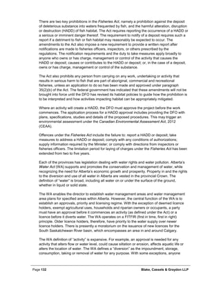 Page 132 Blake, Cassels & Graydon LLP
There are two key prohibitions in the Fisheries Act, namely a prohibition against the deposit
of deleterious substance into waters frequented by fish, and the harmful alteration, disruption
or destruction (HADD) of fish habitat. The Act requires reporting the occurrence of a HADD or
a serious or imminent danger thereof. The requirement to notify of a deposit requires such a
report if a detriment to fish or fish habitat may reasonably be expected to occur. The
amendments to the Act also impose a new requirement to provide a written report after
notifications are made to fisheries officers, inspectors, or others prescribed by the
regulations. The notification requirements and the duty to take measures apply broadly to
anyone who owns or has charge, management or control of the activity that causes the
HADD or deposit; causes or contributes to the HADD or deposit; or, in the case of a deposit,
owns or has charge, management or control of the substance.
The Act also prohibits any person from carrying on any work, undertaking or activity that
results in serious harm to fish that are part of aboriginal, commercial and recreational
fisheries, unless an application to do so has been made and approved under paragraph
35(2)(b) of the Act. The federal government has indicated that these amendments will not be
brought into force until the DFO has revised its habitat policies to guide how the prohibition is
to be interpreted and how activities impacting habitat can be appropriately mitigated.
Where an activity will create a HADD, the DFO must approve the project before the work
commences. The application process for a HADD approval includes providing the DFO with
plans, specifications, studies and details of the proposed procedures. This may trigger an
environmental assessment under the Canadian Environmental Assessment Act, 2012
(CEAA).
Offences under the Fisheries Act include the failure to: report a HADD or deposit; take
measures to address a HADD or deposit; comply with any conditions of authorizations;
supply information required by the Minister; or comply with directions from inspectors or
fisheries officers. The limitation period for laying of charges under the Fisheries Act has been
extended from two to five years.
Each of the provinces has legislation dealing with water rights and water pollution. Alberta’s
Water Act (WA) supports and promotes the conservation and management of water, while
recognizing the need for Alberta’s economic growth and prosperity. Property in and the rights
to the diversion and use of all water in Alberta are vested in the provincial Crown. The
definition of “water” is broad, including all water on or under the surface of the ground,
whether in liquid or solid state.
The WA enables the director to establish water management areas and water management
area plans for specified areas within Alberta. However, the central function of the WA is to
establish an approvals, priority and licensing regime. With the exception of deemed licence
holders, exempt agricultural uses, households and riparian owners or occupants, a party
must have an approval before it commences an activity (as defined under the Act) or a
licence before it diverts water. The WA operates on a FITFIR (first in time, first in right)
principle. Older licence holders, therefore, have priority to the water supply over newer
licence holders. There is presently a moratorium on the issuance of new licences for the
South Saskatchewan River basin, which encompasses an area in and around Calgary.
The WA definition of “activity” is expansive. For example, an approval is needed for any
activity that alters flow or water level, could cause siltation or erosion, affects aquatic life or
alters the location of water. The WA defines a “diversion” as the impoundment, storage,
consumption, taking or removal of water for any purpose. With some exceptions, anyone
 