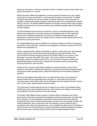 Blake, Cassels & Graydon LLP Page 133
wishing to commence or continue a diversion of water or operate a works to divert water must
apply to the director for a licence.
British Columbia’s Water Act establishes a licensing regime for diversion and use of water,
construction of works and alteration or improvements to streams and channels. The Water
Protection Act prohibits the removal of water from British Columbia or the construction or
operation of large-scale projects capable of transferring water from one watershed to another
without a licence. The Drinking Water Protection Act regulates drinking water supply systems,
establishing mechanisms for source protection and providing for greater public accountability
of water suppliers.
The Fish Protection Act prohibits the construction of dams on specified significant rivers,
allows for the designation of sensitive streams and establishes rules for new residential,
commercial or industrial development. According to the Riparian Areas Regulation, an
assessment of potential impact to fish habitat must be carried out before development can be
approved by a local government.
The Ontario Water Resources Act (OWRA) is a companion statute to the EPA. Its purpose is
to provide for the conservation, protection and management of Ontario’s waters and for their
efficient and sustainable use.
Where a waste generator wishes to discharge its waste to a local water body, the discharge
must be subject to an environmental approval granted by the Ontario Ministry of the
Environment and Climate Change pursuant to the OWRA. Without such a licence, if the
discharge “may impair the quality of the water,” the person causing or permitting the
discharge is guilty of an offence under the Act. Upon conviction for such an offence, the
generator/discharger may be fined or imprisoned in accordance with the same penalty
structure provided for under the EPA.
Under the Act, no person is permitted to establish or operate a facility or works for the
collection, transmission, treatment and disposal of commercial and industrial sewage wastes,
among other wastes (sewage works), without first obtaining an environmental compliance
approval.
Where one discharges liquid wastes into a municipal sanitary sewer, it is necessary to
become familiar with any applicable sewer use bylaw. In most areas of the province,
municipal sewer bylaws restrict what may be discharged into local sanitary and storm sewers
and, in some cases, require pollution prevention plans.
The construction of water wells and the use or taking of any surface or groundwater above
50,000 litres a day is also regulated by the Act, which requires such takings to be permitted
by the Ministry of the Environment and Climate Change.
The Ontario Clean Water Act was enacted in October 2006 and represents the Ontario
government’s most recent comprehensive legislation aimed at ensuring clean and safe water
for its residents. The Act establishes conservation authority areas that will be subject to
development plans that will protect drinking-water sources such as groundwater aquifers and
surface watersheds. Each conservation area must develop a source protection plan in
consultation with various local agencies and, once completed and approved by the Minister of
the Environment and Climate Change, the plans will guide and restrict development activities
within the plan areas much like current provincial and municipal development plans.
 