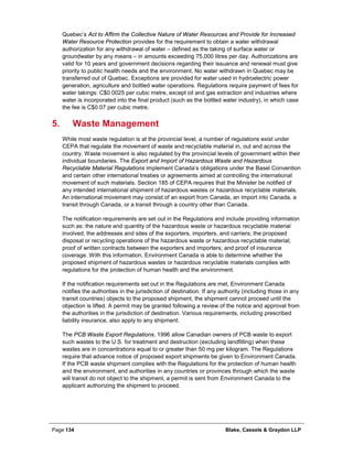 Page 134 Blake, Cassels & Graydon LLP
Quebec’s Act to Affirm the Collective Nature of Water Resources and Provide for Increased
Water Resource Protection provides for the requirement to obtain a water withdrawal
authorization for any withdrawal of water – defined as the taking of surface water or
groundwater by any means – in amounts exceeding 75,000 litres per day. Authorizations are
valid for 10 years and government decisions regarding their issuance and renewal must give
priority to public health needs and the environment. No water withdrawn in Quebec may be
transferred out of Quebec. Exceptions are provided for water used in hydroelectric power
generation, agriculture and bottled water operations. Regulations require payment of fees for
water takings: C$0.0025 per cubic metre, except oil and gas extraction and industries where
water is incorporated into the final product (such as the bottled water industry), in which case
the fee is C$0.07 per cubic metre.
Waste Management5.
While most waste regulation is at the provincial level, a number of regulations exist under
CEPA that regulate the movement of waste and recyclable material in, out and across the
country. Waste movement is also regulated by the provincial levels of government within their
individual boundaries. The Export and Import of Hazardous Waste and Hazardous
Recyclable Material Regulations implement Canada’s obligations under the Basel Convention
and certain other international treaties or agreements aimed at controlling the international
movement of such materials. Section 185 of CEPA requires that the Minister be notified of
any intended international shipment of hazardous wastes or hazardous recyclable materials.
An international movement may consist of an export from Canada, an import into Canada, a
transit through Canada, or a transit through a country other than Canada.
The notification requirements are set out in the Regulations and include providing information
such as: the nature and quantity of the hazardous waste or hazardous recyclable material
involved; the addresses and sites of the exporters, importers, and carriers; the proposed
disposal or recycling operations of the hazardous waste or hazardous recyclable material;
proof of written contracts between the exporters and importers; and proof of insurance
coverage. With this information, Environment Canada is able to determine whether the
proposed shipment of hazardous wastes or hazardous recyclable materials complies with
regulations for the protection of human health and the environment.
If the notification requirements set out in the Regulations are met, Environment Canada
notifies the authorities in the jurisdiction of destination. If any authority (including those in any
transit countries) objects to the proposed shipment, the shipment cannot proceed until the
objection is lifted. A permit may be granted following a review of the notice and approval from
the authorities in the jurisdiction of destination. Various requirements, including prescribed
liability insurance, also apply to any shipment.
The PCB Waste Export Regulations, 1996 allow Canadian owners of PCB waste to export
such wastes to the U.S. for treatment and destruction (excluding landfilling) when these
wastes are in concentrations equal to or greater than 50 mg per kilogram. The Regulations
require that advance notice of proposed export shipments be given to Environment Canada.
If the PCB waste shipment complies with the Regulations for the protection of human health
and the environment, and authorities in any countries or provinces through which the waste
will transit do not object to the shipment, a permit is sent from Environment Canada to the
applicant authorizing the shipment to proceed.
 