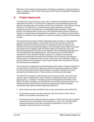 Page 136 Blake, Cassels & Graydon LLP
EQA governs the handling and transportation of dangerous substances, including hazardous
waste, on Quebec’s roads. It tracks the provisions of the federal Transportation of Dangerous
Goods Regulations.
Project Approvals6.
The CEAA 2012 came into force on July 6, 2012. It replaces the Canadian Environmental
Assessment Act (CEAA). The CEAA 2012 is designed to ensure that federal government
agencies and bodies take environmental concerns into consideration in their decision-making
processes. The CEAA 2012 is a self-assessment regime whereby environmental
assessments must be conducted prior to a designated project proceeding. “Designated
Projects” are defined broadly to mean one or more physical activities that are carried out in
Canada or on federal lands; are designated by regulations; or are linked to the same federal
authority as specified in those regulations, as well as the activities incidental to those physical
activities.
The assessments will consider whether designated projects are likely to cause significant
adverse environmental effects on components of the environment that are within the
legislative authority of the federal government. Assessments will be conducted by the
Canadian Environmental Assessment Agency, by the Canadian Nuclear Safety Commission
(for projects that are regulated under the Nuclear Safety and Control Act), and by the
National Energy Board (for projects that are regulated under the National Energy Board Act
or the Canada Oil and Gas Operations Act). Time limits are set in the CEAA 2012 for
assessments. Unless otherwise modified, a decision on a standard environmental
assessment will generally be required within 365 days from the issuance of the Notice of
Commencement. In cases that involve a public review panel, unless otherwise modified, a
decision statement from the Minister must be issued not later than 24 months from the date
the review panel was established.
The end product of a federal environmental assessment will include a “decision statement” to
be issued under the CEAA 2012, approving a project and stipulating conditions to mitigate
any environmental effects that are directly linked or necessarily incidental to the power
exercised by the federal authority. These conditions are binding and enforceable.
The CEAA 2012 constitutes a radical change from the previous CEAA, under which there
were four types of assessments, namely: screening, comprehensive study, panel review
(public hearing), or mediation. The federal government indicated that the intention of the
CEAA 2012 was to strengthen and streamline the environmental assessment process. The
following describes how the federal environmental assessments which had already
commenced under CEAA have been affected by CEAA 2012:
• Panel reviews have been transferred to the process and timelines under CEAA 2012;
• Comprehensive studies have been continued under the process in CEAA, with the
addition of new timeline requirements; and
• Screenings have been continued under the process in CEAA only if they were included in
a special order from the Minister of the Environment on July 6, 2012. All other federal
screening assessments have been permanently suspended as of July 6, 2012,
regardless of where they were in the process.
 