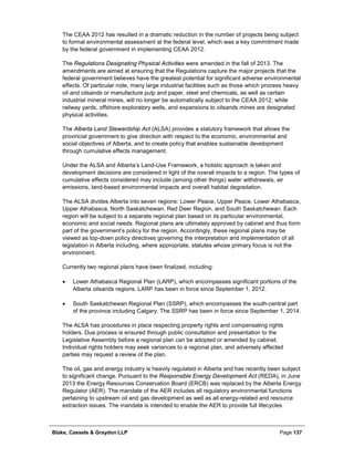 Blake, Cassels & Graydon LLP Page 137
The CEAA 2012 has resulted in a dramatic reduction in the number of projects being subject
to formal environmental assessment at the federal level, which was a key commitment made
by the federal government in implementing CEAA 2012.
The Regulations Designating Physical Activities were amended in the fall of 2013. The
amendments are aimed at ensuring that the Regulations capture the major projects that the
federal government believes have the greatest potential for significant adverse environmental
effects. Of particular note, many large industrial facilities such as those which process heavy
oil and oilsands or manufacture pulp and paper, steel and chemicals, as well as certain
industrial mineral mines, will no longer be automatically subject to the CEAA 2012, while
railway yards, offshore exploratory wells, and expansions to oilsands mines are designated
physical activities.
The Alberta Land Stewardship Act (ALSA) provides a statutory framework that allows the
provincial government to give direction with respect to the economic, environmental and
social objectives of Alberta, and to create policy that enables sustainable development
through cumulative effects management.
Under the ALSA and Alberta’s Land-Use Framework, a holistic approach is taken and
development decisions are considered in light of the overall impacts to a region. The types of
cumulative effects considered may include (among other things) water withdrawals, air
emissions, land-based environmental impacts and overall habitat degradation.
The ALSA divides Alberta into seven regions: Lower Peace, Upper Peace, Lower Athabasca,
Upper Athabasca, North Saskatchewan, Red Deer Region, and South Saskatchewan. Each
region will be subject to a separate regional plan based on its particular environmental,
economic and social needs. Regional plans are ultimately approved by cabinet and thus form
part of the government’s policy for the region. Accordingly, these regional plans may be
viewed as top-down policy directives governing the interpretation and implementation of all
legislation in Alberta including, where appropriate, statutes whose primary focus is not the
environment.
Currently two regional plans have been finalized, including:
• Lower Athabasca Regional Plan (LARP), which encompasses significant portions of the
Alberta oilsands regions. LARP has been in force since September 1, 2012.
• South Saskatchewan Regional Plan (SSRP), which encompasses the south-central part
of the province including Calgary. The SSRP has been in force since September 1, 2014.
The ALSA has procedures in place respecting property rights and compensating rights
holders. Due process is ensured through public consultation and presentation to the
Legislative Assembly before a regional plan can be adopted or amended by cabinet.
Individual rights holders may seek variances to a regional plan, and adversely affected
parties may request a review of the plan.
The oil, gas and energy industry is heavily regulated in Alberta and has recently been subject
to significant change. Pursuant to the Responsible Energy Development Act (REDA), in June
2013 the Energy Resources Conservation Board (ERCB) was replaced by the Alberta Energy
Regulator (AER). The mandate of the AER includes all regulatory environmental functions
pertaining to upstream oil and gas development as well as all energy-related and resource
extraction issues. The mandate is intended to enable the AER to provide full lifecycles
 