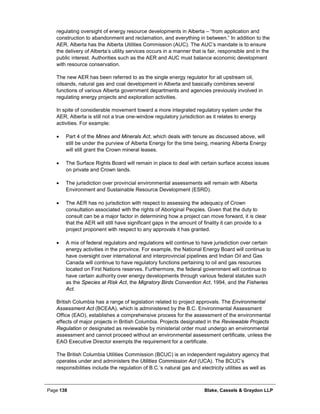 Page 138 Blake, Cassels & Graydon LLP
regulating oversight of energy resource developments in Alberta – “from application and
construction to abandonment and reclamation, and everything in between.” In addition to the
AER, Alberta has the Alberta Utilities Commission (AUC). The AUC’s mandate is to ensure
the delivery of Alberta’s utility services occurs in a manner that is fair, responsible and in the
public interest. Authorities such as the AER and AUC must balance economic development
with resource conservation.
The new AER has been referred to as the single energy regulator for all upstream oil,
oilsands, natural gas and coal development in Alberta and basically combines several
functions of various Alberta government departments and agencies previously involved in
regulating energy projects and exploration activities.
In spite of considerable movement toward a more integrated regulatory system under the
AER, Alberta is still not a true one-window regulatory jurisdiction as it relates to energy
activities. For example:
• Part 4 of the Mines and Minerals Act, which deals with tenure as discussed above, will
still be under the purview of Alberta Energy for the time being, meaning Alberta Energy
will still grant the Crown mineral leases.
• The Surface Rights Board will remain in place to deal with certain surface access issues
on private and Crown lands.
• The jurisdiction over provincial environmental assessments will remain with Alberta
Environment and Sustainable Resource Development (ESRD).
• The AER has no jurisdiction with respect to assessing the adequacy of Crown
consultation associated with the rights of Aboriginal Peoples. Given that the duty to
consult can be a major factor in determining how a project can move forward, it is clear
that the AER will still have significant gaps in the amount of finality it can provide to a
project proponent with respect to any approvals it has granted.
• A mix of federal regulators and regulations will continue to have jurisdiction over certain
energy activities in the province. For example, the National Energy Board will continue to
have oversight over international and interprovincial pipelines and Indian Oil and Gas
Canada will continue to have regulatory functions pertaining to oil and gas resources
located on First Nations reserves. Furthermore, the federal government will continue to
have certain authority over energy developments through various federal statutes such
as the Species at Risk Act, the Migratory Birds Convention Act, 1994, and the Fisheries
Act.
British Columbia has a range of legislation related to project approvals. The Environmental
Assessment Act (BCEAA), which is administered by the B.C. Environmental Assessment
Office (EAO), establishes a comprehensive process for the assessment of the environmental
effects of major projects in British Columbia. Projects designated in the Reviewable Projects
Regulation or designated as reviewable by ministerial order must undergo an environmental
assessment and cannot proceed without an environmental assessment certificate, unless the
EAO Executive Director exempts the requirement for a certificate.
The British Columbia Utilities Commission (BCUC) is an independent regulatory agency that
operates under and administers the Utilities Commission Act (UCA). The BCUC’s
responsibilities include the regulation of B.C.’s natural gas and electricity utilities as well as
 