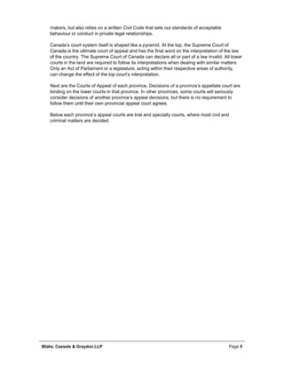 Blake, Cassels & Graydon LLP Page 5
makers, but also relies on a written Civil Code that sets out standards of acceptable
behaviour or conduct in private legal relationships.
Canada’s court system itself is shaped like a pyramid. At the top, the Supreme Court of
Canada is the ultimate court of appeal and has the final word on the interpretation of the law
of the country. The Supreme Court of Canada can declare all or part of a law invalid. All lower
courts in the land are required to follow its interpretations when dealing with similar matters.
Only an Act of Parliament or a legislature, acting within their respective areas of authority,
can change the effect of the top court’s interpretation.
Next are the Courts of Appeal of each province. Decisions of a province’s appellate court are
binding on the lower courts in that province. In other provinces, some courts will seriously
consider decisions of another province’s appeal decisions, but there is no requirement to
follow them until their own provincial appeal court agrees.
Below each province’s appeal courts are trial and specialty courts, where most civil and
criminal matters are decided.
 