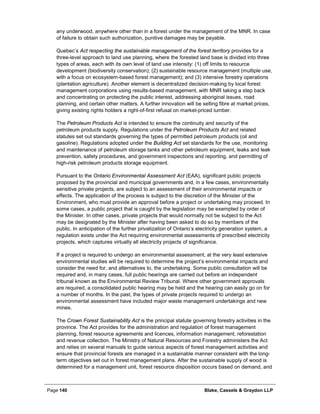 Page 140 Blake, Cassels & Graydon LLP
any underwood, anywhere other than in a forest under the management of the MNR. In case
of failure to obtain such authorization, punitive damages may be payable.
Quebec’s Act respecting the sustainable management of the forest territory provides for a
three-level approach to land use planning, where the forested land base is divided into three
types of areas, each with its own level of land use intensity: (1) off limits to resource
development (biodiversity conservation); (2) sustainable resource management (multiple use,
with a focus on ecosystem-based forest management); and (3) intensive forestry operations
(plantation agriculture). Another element is decentralized decision-making by local forest
management corporations using results-based management, with MNR taking a step back
and concentrating on protecting the public interest, addressing aboriginal issues, road
planning, and certain other matters. A further innovation will be selling fibre at market prices,
giving existing rights holders a right-of-first refusal on market-priced lumber.
The Petroleum Products Act is intended to ensure the continuity and security of the
petroleum products supply. Regulations under the Petroleum Products Act and related
statutes set out standards governing the types of permitted petroleum products (oil and
gasoline). Regulations adopted under the Building Act set standards for the use, monitoring
and maintenance of petroleum storage tanks and other petroleum equipment, leaks and leak
prevention, safety procedures, and government inspections and reporting, and permitting of
high-risk petroleum products storage equipment.
Pursuant to the Ontario Environmental Assessment Act (EAA), significant public projects
proposed by the provincial and municipal governments and, in a few cases, environmentally
sensitive private projects, are subject to an assessment of their environmental impacts or
effects. The application of the process is subject to the discretion of the Minister of the
Environment, who must provide an approval before a project or undertaking may proceed. In
some cases, a public project that is caught by the legislation may be exempted by order of
the Minister. In other cases, private projects that would normally not be subject to the Act
may be designated by the Minister after having been asked to do so by members of the
public. In anticipation of the further privatization of Ontario’s electricity generation system, a
regulation exists under the Act requiring environmental assessments of prescribed electricity
projects, which captures virtually all electricity projects of significance.
If a project is required to undergo an environmental assessment, at the very least extensive
environmental studies will be required to determine the project’s environmental impacts and
consider the need for, and alternatives to, the undertaking. Some public consultation will be
required and, in many cases, full public hearings are carried out before an independent
tribunal known as the Environmental Review Tribunal. Where other government approvals
are required, a consolidated public hearing may be held and the hearing can easily go on for
a number of months. In the past, the types of private projects required to undergo an
environmental assessment have included major waste management undertakings and new
mines.
The Crown Forest Sustainability Act is the principal statute governing forestry activities in the
province. The Act provides for the administration and regulation of forest management
planning, forest resource agreements and licences, information management, reforestation
and revenue collection. The Ministry of Natural Resources and Forestry administers the Act
and relies on several manuals to guide various aspects of forest management activities and
ensure that provincial forests are managed in a sustainable manner consistent with the long-
term objectives set out in forest management plans. After the sustainable supply of wood is
determined for a management unit, forest resource disposition occurs based on demand, and
 