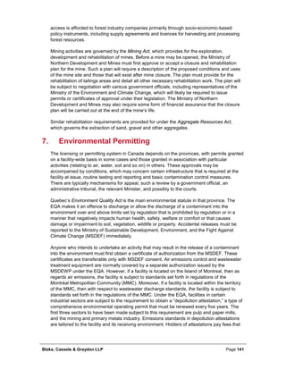 Blake, Cassels & Graydon LLP Page 141
access is afforded to forest industry companies primarily through socio-economic-based
policy instruments, including supply agreements and licences for harvesting and processing
forest resources.
Mining activities are governed by the Mining Act, which provides for the exploration,
development and rehabilitation of mines. Before a mine may be opened, the Ministry of
Northern Development and Mines must first approve or accept a closure and rehabilitation
plan for the mine. Such a plan will require a description of the proposed conditions and uses
of the mine site and those that will exist after mine closure. The plan must provide for the
rehabilitation of tailings areas and detail all other necessary rehabilitation work. The plan will
be subject to negotiation with various government officials, including representatives of the
Ministry of the Environment and Climate Change, which will likely be required to issue
permits or certificates of approval under their legislation. The Ministry of Northern
Development and Mines may also require some form of financial assurance that the closure
plan will be carried out at the end of the mine’s life.
Similar rehabilitation requirements are provided for under the Aggregate Resources Act,
which governs the extraction of sand, gravel and other aggregates.
Environmental Permitting7.
The licensing or permitting system in Canada depends on the provinces, with permits granted
on a facility-wide basis in some cases and those granted in association with particular
activities (relating to air, water, soil and so on) in others. These approvals may be
accompanied by conditions, which may concern certain infrastructure that is required at the
facility at issue, routine testing and reporting and basic contamination control measures.
There are typically mechanisms for appeal, such a review by a government official, an
administrative tribunal, the relevant Minister, and possibly to the courts.
Quebec’s Environment Quality Act is the main environmental statute in that province. The
EQA makes it an offence to discharge or allow the discharge of a contaminant into the
environment over and above limits set by regulation that is prohibited by regulation or in a
manner that negatively impacts human health, safety, welfare or comfort or that causes
damage or impairment to soil, vegetation, wildlife or property. Accidental releases must be
reported to the Ministry of Sustainable Development, Environment, and the Fight Against
Climate Change (MSDEF) immediately.
Anyone who intends to undertake an activity that may result in the release of a contaminant
into the environment must first obtain a certificate of authorization from the MSDEF. These
certificates are transferable only with MSDEF consent. Air emissions control and wastewater
treatment equipment are normally covered by a separate authorization issued by the
MSDEWP under the EQA. However, if a facility is located on the Island of Montreal, then as
regards air emissions, the facility is subject to standards set forth in regulations of the
Montréal Metropolitan Community (MMC). Moreover, if a facility is located within the territory
of the MMC, then with respect to wastewater discharge standards, the facility is subject to
standards set forth in the regulations of the MMC. Under the EQA, facilities in certain
industrial sectors are subject to the requirement to obtain a “depollution attestation,” a type of
comprehensive environmental operating permit that must be renewed every five years. The
first three sectors to have been made subject to this requirement are pulp and paper mills,
and the mining and primary metals industry. Emissions standards in depollution attestations
are tailored to the facility and its receiving environment. Holders of attestations pay fees that
 
